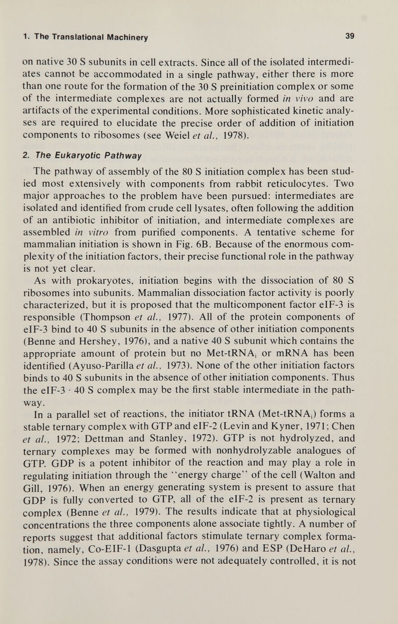 1. The Translational Machinery 39 on native 30 S subunits in cell extracts. Since all of the isolated intermedi¬ ates cannot be accommodated in a single pathway, either there is more than one route for the formation of the 30 S preinitiation complex or some of the intermediate complexes are not actually formed in vivo and are artifacts of the experimental conditions. More sophisticated kinetic analy¬ ses are required to elucidate the precise order of addition of initiation components to ribosomes (see Weiel et ai, 1978). 2. The Eukaryotic Pathway The pathway of assembly of the 80 S initiation complex has been stud¬ ied most extensively with components from rabbit reticulocytes. Two major approaches to the problem have been pursued: intermediates are isolated and identified from crude cell lysates, often following the addition of an antibiotic inhibitor of initiation, and intermediate complexes are assembled in vitro from purified components. A tentative scheme for mammalian initiation is shown in Fig. 6B. Because of the enormous com¬ plexity of the initiation factors, their precise functional role in the pathway is not yet clear. As with prokaryotes, initiation begins with the dissociation of 80 S ribosomes into subunits. Mammalian dissociation factor activity is poorly characterized, but it is proposed that the multicomponent factor eIF-3 is responsible (Thompson et al., 1977). All of the protein components of eIF-3 bind to 40 S subunits in the absence of other initiation components (Benne and Hershey, 1976), and a native 40 S subunit which contains the appropriate amount of protein but no Met-tRNA¡ or mRNA has been identified (Ayuso-Parilla e/ al, 1973). None of the other initiation factors binds to 40 S subunits in the absence of other initiation components. Thus the eIF-3 • 40 S complex may be the first stable intermediate in the path¬ way. In a parallel set of reactions, the initiator tRNA (Met-tRNAj) forms a stable ternary complex with GTP and eIF-2 (Levin and Kyner, 1971; Chen et al., 1972; Dettman and Stanley, 1972). GTP is not hydrolyzed, and ternary complexes may be formed with nonhydrolyzable analogues of GTP. GDP is a potent inhibitor of the reaction and may play a role in regulating initiation through the energy charge of the cell (Walton and Gill, 1976). When an energy generating system is present to assure that GDP is fully converted to GTP, all of the eIF-2 is present as ternary complex (Benne et al., 1979). The results indicate that at physiological concentrations the three components alone associate tightly. A number of reports suggest that additional factors stimulate ternary complex forma¬ tion, namely, Co-EIF-1 (Dasgupta et al, 1976) and ESP (DeHaro et al, 1978). Since the assay conditions were not adequately controlled, it is not