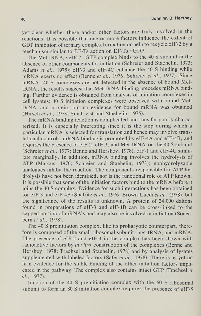 40 John W. В. Hershey yet clear whether these and/or other factors are truly involved in the reactions. It is possible that one or more factors influence the extent of GDP inhibition of ternary complex formation or help to recycle eIF-2 by a mechanism similar to EF-Ts action on EF-Tu • GDP. The Met-tRNA¡ • eIF-2 • GTP complex binds to the 40 S subunit in the absence of other components for initiation (Schreier and Staehelin, 1973; Adams et al., 1975); eIF-3 and eIF-4C enhance the 40 S binding while mRNA exerts no effect (Benne et ai, 1976; Schreier et al., 1977). Since mRNA • 40 S complexes are not detected in the absence of bound Met- tRNAj, the results suggest that Met-tRNAj binding precedes mRNA bind¬ ing. Further evidence is obtained from analysis of initiation complexes in cell lysates: 40 S initiation complexes were observed with bound Met- tRNAj and protein, but no evidence for bound mRNA was obtained (Hirsche? al., 1973; Sundkvist and Staehelin, 1975). The mRNA binding reaction is complicated and thus far poorly charac¬ terized. It is especially interesting since it is the step during which a particular mRNA is selected for translation and hence may involve trans- lational controls. mRNA binding is promoted by eIF-4A and eIF-4B, and requires the presence of eIF-2, eIF-3, and Met-tRNAj on the 40 S subunit (Schreier é-r al., 1977; Benne and Hershey, 1978). eIF-1 and eIF-4C stimu¬ late marginally. In addition, mRNA binding involves the hydrolysis of ATP (Marcus, 1970; Schreier and Staehelin, 1973); nonhydrolyzable analogues inhibit the reaction. The components responsible for ATP hy¬ drolysis have not been identified, nor is the functional role of ATP known. It is possible that some of the initiation factors bind to the mRNA before it joins the 40 S complex. Evidence for such interactions has been obtained for eIF-3 and eIF-4B (Shafritzei ai, 1976; Brown-Luedi eí al., 1978), but the significance of the results is unknown. A protein of 24,000 daltons found in preparations of eIF-3 and eIF-4B can be cross-linked to the capped portion of mRNA's and may also be involved in initiation (Sonen- bQvg et al., 1978). The 40 S preinitiation complex, like its prokaryotic counterpart, there¬ fore is composed of the small ribosomal subunit, met-tRNA¡ and mRNA. The presence of eIF-2 and eIF-3 in the complex has been shown with radioactive factors by in vitro construction of the complexes (Benne and Hershey, 1978; Trachsel and Staehelin, 1978) and by analysis of lysates supplemented with labeled factors (Safer et al., 1978). There is as yet no firm evidence for the stable binding of the other initiation factors impli¬ cated in the pathway. The complex also contains intact GTP (Trachsel et al., 1977). Junction of the 40 S preinitiation complex with the 60 S ribosomal subunit to form an 80 S initiation complex requires the presence of eIF-5