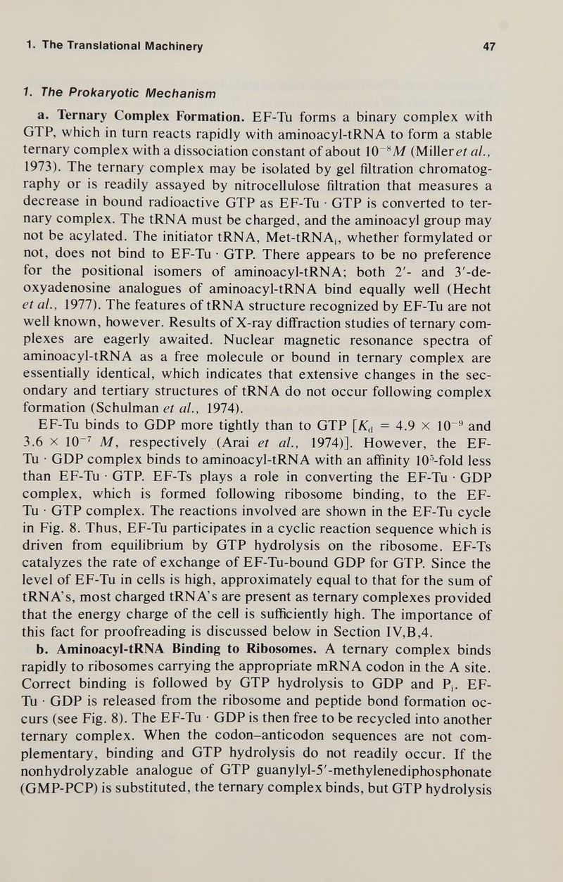 1. The Translational Machinery 47 1. The Prokaryotic Mechanism a. Ternary Complex Formation. EF-Tu forms a binary complex with GTP, which in turn reacts rapidly with aminoacyl-tRNA to form a stable ternary complex with a dissociation constant of about \0~^M (Milierei ai, 1973). The ternary complex may be isolated by gel filtration chromatog¬ raphy or is readily assayed by nitrocellulose filtration that measures a decrease in bound radioactive GTP as EF-Tu • GTP is converted to ter¬ nary complex. The tRNA must be charged, and the aminoacyl group may not be acylated. The initiator tRNA, Met-tRNAj, whether formylated or not, does not bind to EF-Tu • GTP. There appears to be no preference for the positional isomers of aminoacyl-tRNA; both 2'- and 3'-de- oxyadenosine analogues of aminoacyl-tRNA bind equally well (Hecht et ai, 1977). The features of tRNA structure recognized by EF-Tu are not well known, however. Results of X-ray diffraction studies of ternary com¬ plexes are eagerly awaited. Nuclear magnetic resonance spectra of aminoacyl-tRNA as a free molecule or bound in ternary complex are essentially identical, which indicates that extensive changes in the sec¬ ondary and tertiary structures of tRNA do not occur following complex formation (Schulman et ai, 1974). EF-Tu binds to GDP more tightly than to GTP [K^ = 4.9 x 10^ and 3.6 X 10^ M, respectively (Arai et ai, 1974)]. However, the EF- Tu • GDP complex binds to aminoacyl-tRNA with an affinity 10'-fold less than EF-Tu • GTP. EF-Ts plays a role in converting the EF-Tu • GDP complex, which is formed following ribosome binding, to the EF- Tu • GTP complex. The reactions involved are shown in the EF-Tu cycle in Fig. 8. Thus, EF-Tu participates in a cyclic reaction sequence which is driven from equilibrium by GTP hydrolysis on the ribosome. EF-Ts catalyzes the rate of exchange of EF-Tu-bound GDP for GTP. Since the level of EF-Tu in cells is high, approximately equal to that for the sum of tRNA's, most charged tRNA's are present as ternary complexes provided that the energy charge of the cell is sufficiently high. The importance of this fact for proofreading is discussed below in Section IV,B,4. b. Aminoacyl-tRNA Binding to Ribosomes. A ternary complex binds rapidly to ribosomes carrying the appropriate mRNA codon in the A site. Correct binding is followed by GTP hydrolysis to GDP and Pj. EF- Tu • GDP is released from the ribosome and peptide bond formation oc¬ curs (see Fig. 8). The EF-Tu • GDP is then free to be recycled into another ternary complex. When the codon-anticodon sequences are not com¬ plementary, binding and GTP hydrolysis do not readily occur. If the nonhydrolyzable analogue of GTP guanylyl-5'-methylenediphosphonate (GMP-PCP) is substituted, the ternary complex binds, but GTP hydrolysis