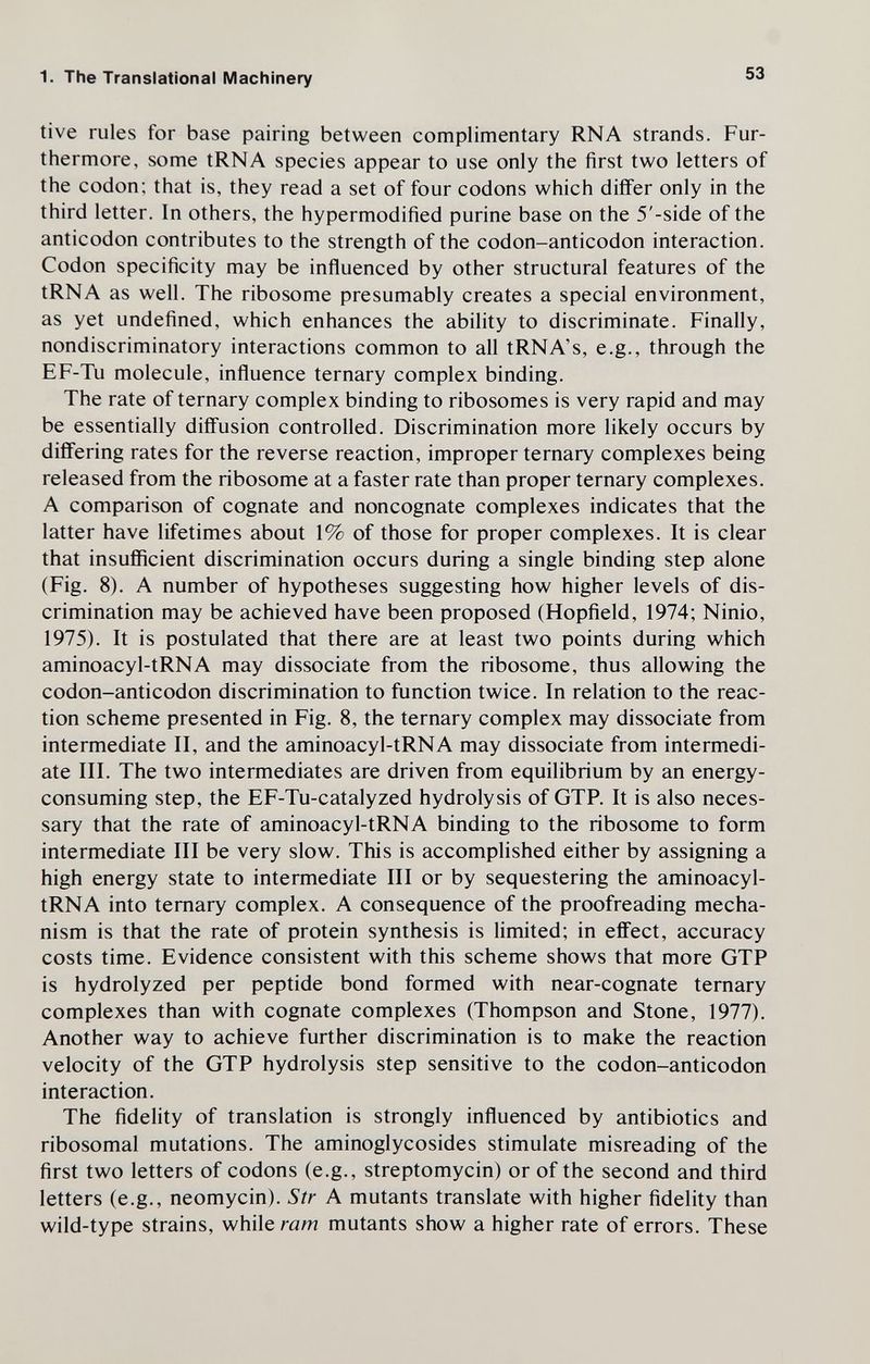 1. The Translational Machinery 53 tive rules for base pairing between complimentary RNA strands. Fur¬ thermore, some tRNA species appear to use only the first two letters of the codon; that is, they read a set of four codons which differ only in the third letter. In others, the hypermodified purine base on the 5'-side of the anticodon contributes to the strength of the codon-anticodon interaction. Codon specificity may be influenced by other structural features of the tRNA as well. The ribosome presumably creates a special environment, as yet undefined, which enhances the ability to discriminate. Finally, nondiscriminatory interactions common to all tRNA's, e.g., through the EF-Tu molecule, influence ternary complex binding. The rate of ternary complex binding to ribosome s is very rapid and may be essentially diffusion controlled. Discrimination more likely occurs by differing rates for the reverse reaction, improper ternary complexes being released from the ribosome at a faster rate than proper ternary complexes. A comparison of cognate and noncognate complexes indicates that the latter have lifetimes about 1% of those for proper complexes. It is clear that insufficient discrimination occurs during a single binding step alone (Fig. 8). A number of hypotheses suggesting how higher levels of dis¬ crimination may be achieved have been proposed (Hopñeld, 1974; Ninio, 1975). It is postulated that there are at least two points during which aminoacyl-tRNA may dissociate from the ribosome, thus allowing the codon-anticodon discrimination to function twice. In relation to the reac¬ tion scheme presented in Fig. 8, the ternary complex may dissociate from intermediate II, and the aminoacyl-tRNA may dissociate from intermedi¬ ate III. The two intermediates are driven from equilibrium by an energy- consuming step, the EF-Tu-catalyzed hydrolysis of GTR It is also neces¬ sary that the rate of aminoacyl-tRNA binding to the ribosome to form intermediate III be very slow. This is accomplished either by assigning a high energy state to intermediate III or by sequestering the aminoacyl- tRNA into ternary complex. A consequence of the proofreading mecha¬ nism is that the rate of protein synthesis is limited; in effect, accuracy costs time. Evidence consistent with this scheme shows that more GTP is hydrolyzed per peptide bond formed with near-cognate ternary complexes than with cognate complexes (Thompson and Stone, 1977). Another way to achieve further discrimination is to make the reaction velocity of the GTP hydrolysis step sensitive to the codon-anticodon interaction. The fidelity of translation is strongly influenced by antibiotics and ribosomal mutations. The aminoglycosides stimulate misreading of the first two letters of codons (e.g., streptomycin) or of the second and third letters (e.g., neomycin). Str A mutants translate with higher fidelity than wild-type strains, while ram mutants show a higher rate of errors. These