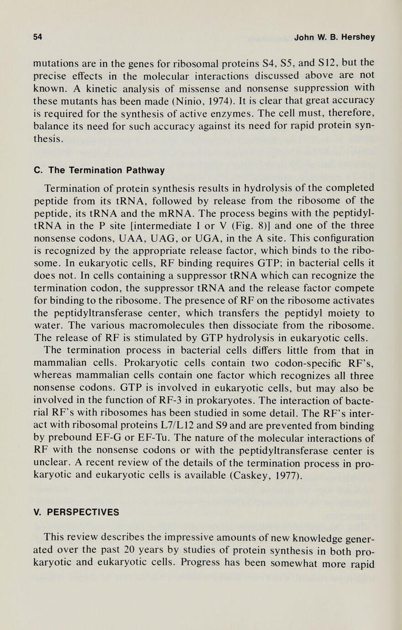 54 John W. В. Hershey mutations are in the genes for ribosomal proteins S4, S5, and S12, but the precise effects in the molecular interactions discussed above are not known. A kinetic analysis of missense and nonsense suppression with these mutants has been made (Ninio, 1974). It is clear that great accuracy is required for the synthesis of active enzymes. The cell must, therefore, balance its need for such accuracy against its need for rapid protein syn¬ thesis. C. The Termination Pathway Termination of protein synthesis results in hydrolysis of the completed peptide from its tRNA, followed by release from the ribosome of the peptide, its tRNA and the mRNA. The process begins with the peptidyl- tRNA in the P site [intermediate I or V (Fig. 8)] and one of the three nonsense codons, UAA, UAG, or UGA, in the A site. This configuration is recognized by the appropriate release factor, which binds to the ribo¬ some. In eukaryotic cells, RF binding requires OTP; in bacterial cells it does not. In cells containing a suppressor tRNA which can recognize the termination codon, the suppressor tRNA and the release factor compete for binding to the ribosome. The presence of RF on the ribosome activates the peptidyltransferase center, which transfers the peptidyl moiety to water. The various macromolecules then dissociate from the ribosome. The release of RF is stimulated by OTP hydrolysis in eukaryotic cells. The termination process in bacterial cells differs little from that in mammalian cells. Prokaryotic cells contain two codon-specific RF's, whereas mammalian cells contain one factor which recognizes all three nonsense codons. GTP is involved in eukaryotic cells, but may also be involved in the function of RF-3 in prokaryotes. The interaction of bacte¬ rial RF's with ribosomes has been studied in some detail. The RF's inter¬ act with ribosomal proteins L7/L12 and S9 and are prevented from binding by prebound EF-G or EF-Tu. The nature of the molecular interactions of RF with the nonsense codons or with the peptidyltransferase center is unclear. A recent review of the details of the termination process in pro¬ karyotic and eukaryotic cells is available (Caskey, 1977). V. PERSPECTIVES This review describes the impressive amounts of new knowledge gener¬ ated over the past 20 years by studies of protein synthesis in both pro¬ karyotic and eukaryotic cells. Progress has been somewhat more rapid