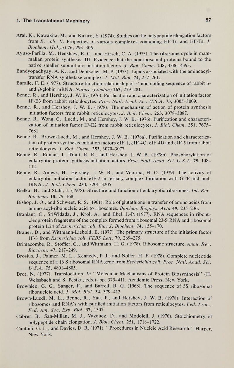 1. The Translational Machinery 57 Arai, К., Kawakita, M., and Kaziro, Y. (1974). Studies on the polypeptide elongation factors from E. coli. V. Properties of various complexes containing EF-Tu and EF-Ts. J. Biochem. (Tokyo) 76, 293-306. Ayuso-Parilla, M., Henshaw, E. C., and Hirsch, С. A. (1973). The ribosome cycle in mam¬ malian protein synthesis. III. Evidence that the nonribosomal proteins bound to the native smaller subunit are initiation factors. J. Biol. С hem. 248, 4386-4393. Bandyopadhyay, A. K., and Deutscher, M. P. (1973). Lipids associated with the aminoacyl- transfer RNA synthetase complex. J. Mol. Biol. 74, 257-261. Baralle, F. E. (1977). Structure-function relationship of 5' non-coding sequence of rabbit a- and jS-globin mRNA. Nature {London) 267, 279-281. Benne, R., and Hershey, J. W. B. (1976). Purification and characterization of initiation factor IF-E3 from rabbit reticulocytes. Proc. Natl. Acad. Sci. U.S.A. 73, 3005-3009. Benne, R., and Hershey, J. W. B. (1978). The mechanism of action of protein synthesis initiation factors from rabbit reticulocytes. J. Biol. Chem. 253, 3078-3087. Benne, R., Wong, C., Luedi, M., and Hershey, J. W. B. (1976). Purification and characteri¬ zation of initiation factor IF-E2 from rabbit reticulocytes. J. Biol. Chem. 251, 7675- 7681. Benne, R., Brown-Luedi, M., and Hershey, J. W. B. (1978a). Purification and characteriza¬ tion of protein synthesis initiation factors eIF-1, eIF-4C, eIF-4D and eIF-5 from rabbit reticulocytes. J. Biol. Chem. 253, 3070-3077. Benne, R., Edman, J., Traut, R. R., and Hershey, J. W. B. (1978b). Phosphorylation of eukaryotic protein synthesis initiation factors. Proc. Natl. Acad. Sci. U.S.A. 75, 108- 112. Benne, R., Amesz, H., Hershey, J. W. В., and Voorma, H. O. (1979). The activity of eukaryotic initiation factor eIF-2 in ternary complex formation with GTP and met- tRNAi.y. Biol. Chem. 254, 3201-3205. Bielka, H., and Stahl, J. (1978). Structure and function of eukaryotic ribosomes. Int. Rev. Biochem. 18, 79-168. Bishop, J. O., and Schweet, R. S. (1961). Role of glutathione in transfer of amino acids from amino acyl-ribonucleic acid to ribosomes. Biochim. Biophys. Acta 49, 235-236. Branlant, С., SriWidada, J., Krol, A., and Ebel, J.-P. (1977). RNA sequences in ribonu- cleoprotein fragments of the complex formed from ribosomal 23-S RNA and ribosomal protein L24 of Escherichia coli. Eur. J. Biochem. 74, 155-170. Brauer, D., and Wittmann-Liebold, B. (1977). The primary structure of the initiation factor IF-3 irom Escherichia coli. FEBS Lett. 79, 269-275. Brimacombe, R., Stöffler, G., and Wittmann, H. G. (1978). Ribosome structure. A««;/. Rev. Biochem. 47, 2\1-2A9. Brosius, J., Palmer, M. L., Kennedy, P. J., and Noller, H. F. (1978). Complete nucleotide sequence of a 16 S ribosomal RNA gene írom Escherichia coli. Proc. Natl. Acad. Sci. U.S.A. 75, 4801-4805. Brot, N. (1977). Translocation. In Molecular Mechanisms of Protein Biosynthesis (H. Weissbach and S. Pestka, eds.), pp. 375-411. Academic Press, New York. Brownlee, G. G., Sanger, F., and Barrell, B. G. (1968). The sequence of 5S ribosomal ribonucleic acid. J. Mol. Biol. 34, 379-412. Brown-Luedi, M. L., Benne, R., Yau, P., and Hershey, J. W. B. (1978). Interaction of ribosomes and RNA's with purified initiation factors from reticulocytes. Fed. Proc., Fed. Am. Soc. Exp. Biol. 37, 1307. Cabrer, В., San-Millan, M. J., Vazquez, D., and Modolell, J. (1976). Stoichiometry of polypeptide chain elongation./. Biol. Chem. 251, 1718-1722. Cantoni, G. L., and Davies, D. R. (1971). Procedures in Nucleic Acid Research. Harper, New York.