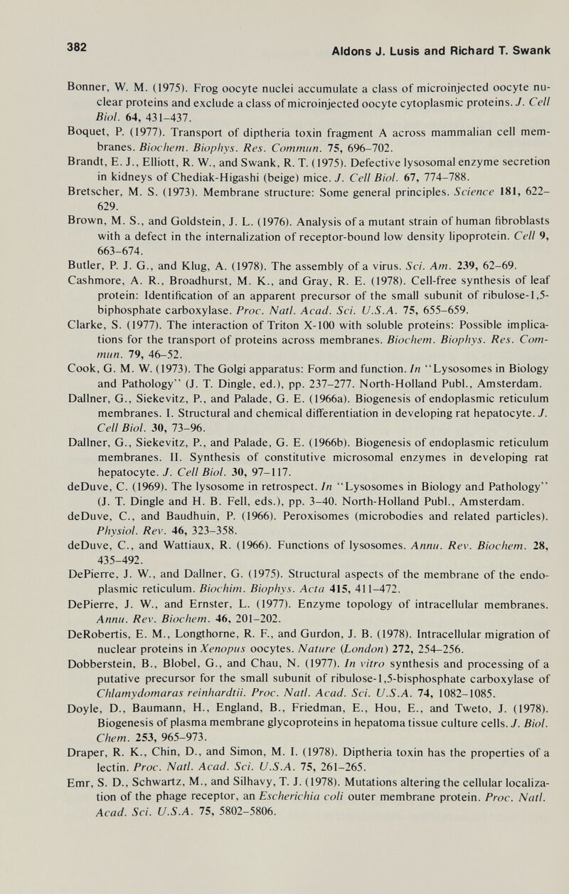 382 Aidons J. Lusis and Richard T. Swank Bonner, W. M. (1975). Frog oocyte nuclei accumulate a class of microinjected oocyte nu¬ clear proteins and exclude a class of microinjected oocyte cytoplasmic proteins. J. Cell Biol. 64, 431-437. Boquet, P. (1977). Transport of diptheria toxin fragment A across mammalian cell mem¬ branes. Biochem. Biophys. Res. Commun. 75, 696-702. Brandt, E. J., Elliott, R. W., and Swank, R. T. (1975). Defective lysosomal enzyme secretion in kidneys of Chediak-Higashi (beige) mice. J. Cell Biol. 67, 774-788. Bretscher, M. S. (1973). Membrane structure: Some general principles. Science 181, 622- 629. Brown, M. S., and Goldstein, J. L. (1976). Analysis of a mutant strain of human fibroblasts with a defect in the internalization of receptor-bound low density lipoprotein. Cell 9, 663-674. Butler, P. J. G., and Klug, A. (1978). The assembly of a virus. Sci. Am. 239, 62-69. Cashmore, A. R., Broadhurst, M. K., and Gray, R. E. (1978). Cell-free synthesis of leaf protein: Identification of an apparent precursor of the small subunit of ribulose-1,5- biphosphate carboxylase. Proc. Natl. Acad. Sci. U.S.A. 75, 655-659. Clarke, S. (1977). The interaction of Triton X-100 with soluble proteins: Possible implica¬ tions for the transport of proteins across membranes. Biochem. Biophys. Res. Com¬ mun. 79, 46-52. Cook, G. M. W. (1973). The Golgi apparatus: Form and function. In Lysosomes in Biology and Pathology (J. T. Dingle, ed.), pp. 237-277. North-Holland Pubi., Amsterdam. Dallner, G., Siekevitz, P., and Palade, G. E. (1966a). Biogenesis of endoplasmic reticulum membranes. I. Structural and chemical differentiation in developing rat hepatocyte. J. Cell Biol. 30, 73-96. Dallner, G., Siekevitz, P., and Palade, G. E. (1966b). Biogenesis of endoplasmic reticulum membranes. II. Synthesis of constitutive microsomal enzymes in developing rat hepatocyte. J. Cell Biol. 30, 97-117. deDuve, C. (1969). The lysosome in retrospect. In Lysosomes in Biology and Pathology (J. T. Dingle and H. B. Fell, eds.), pp. 3-40. North-Holland Pubi., Amsterdam. deDuve, C., and Baudhuin, P. (1966). Peroxisomes (microbodies and related particles). Physiol. Rev. 46, 323-358. deDuve, C., and Wattiaux, R. (1966). Functions of lysosomes. Annu. Rev. Biochem. 28, 435-492. DePierre, J. W., and Dallner, G. (1975). Structural aspects of the membrane of the endo¬ plasmic reticulum. Biochim. Biophys. Acta 415, 411-472. DePierre, J. W., and Ernster, L. (1977). Enzyme topology of intracellular membranes. Annu. Rev. Biochem. 46, 201-202. DeRobertis, E. M., Longthorne, R. F., and Gurdon, J. B. (1978). Intracellular migration of nuclear proteins mXenopus oocytes. Nature {London) 212, 254-256. Dobberstein, В., Blobel, G., and Chau, N. (1977). In vitro synthesis and processing of a putative precursor for the small subunit of ribulose-l,5-bisphosphate carboxylase of Chlamydomaras reinhardtii. Proc. Natl. Acad. Sci. U.S.A. 74, 1082-1085. Doyle, D., Baumann, H., England, В., Friedman, E., Hou, E., and Tweto, J. (1978). Biogenesis of plasma membrane glycoproteins in hepatoma tissue culture cells. J. Biol. Сhem. 253, 965-973. Draper, R. K., Chin, D., and Simon, M. I. (1978). Diptheria toxin has the properties of a lectin. Proc. Natl. Acad. Sci. U.S.A. 75, 261-265. Emr, S. D., Schwartz, M., and Silhavy, T. J. (1978). Mutations altering the cellular localiza¬ tion of the phage receptor, an Escherichia coli outer membrane protein. Proc. Natl. Acad. Sci. U.S.A. 75, 5802-5806.