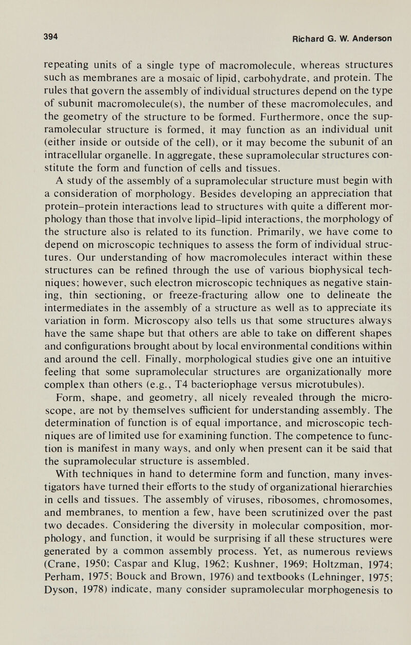 394 Richard G. W. Anderson repeating units of a single type of macromolecule, whereas structures such as membranes are a mosaic of lipid, carbohydrate, and protein. The rules that govern the assembly of individual structures depend on the type of subunit macromolecule(s), the number of these macromolecules, and the geometry of the structure to be formed. Furthermore, once the sup- ramolecular structure is formed, it may function as an individual unit (either inside or outside of the cell), or it may become the subunit of an intracellular organelle. In aggregate, these supramolecular structures con¬ stitute the form and function of cells and tissues. A study of the assembly of a supramolecular structure must begin with a consideration of morphology. Besides developing an appreciation that protein-protein interactions lead to structures with quite a different mor¬ phology than those that involve lipid-lipid interactions, the morphology of the structure also is related to its function. Primarily, we have come to depend on microscopic techniques to assess the form of individual struc¬ tures. Our understanding of how macromolecules interact within these structures can be refined through the use of various biophysical tech¬ niques; however, such electron microscopic techniques as negative stain¬ ing, thin sectioning, or freeze-fracturing allow one to delineate the intermediates in the assembly of a structure as well as to appreciate its variation in form. Microscopy also tells us that some structures always have the same shape but that others are able to take on different shapes and configurations brought about by local environmental conditions within and around the cell. Finally, morphological studies give one an intuitive feeling that some supramolecular structures are organizationally more complex than others (e.g., T4 bacteriophage versus microtubules). Form, shape, and geometry, all nicely revealed through the micro¬ scope, are not by themselves sufficient for understanding assembly. The determination of function is of equal importance, and microscopic tech¬ niques are of limited use for examining function. The competence to func¬ tion is manifest in many ways, and only when present can it be said that the supramolecular structure is assembled. With techniques in hand to determine form and function, many inves¬ tigators have turned their efforts to the study of organizational hierarchies in cells and tissues. The assembly of viruses, ribosomes, chromosomes, and membranes, to mention a few, have been scrutinized over the past two decades. Considering the diversity in molecular composition, mor¬ phology, and function, it would be surprising if all these structures were generated by a common assembly process. Yet, as numerous reviews (Crane, 1950; Caspar and Klug, 1962; Kushner, 1969; Holtzman, 1974; Perham, 1975; Bouck and Brown, 1976) and textbooks (Lehninger, 1975; Dyson, 1978) indicate, many consider supramolecular morphogenesis to