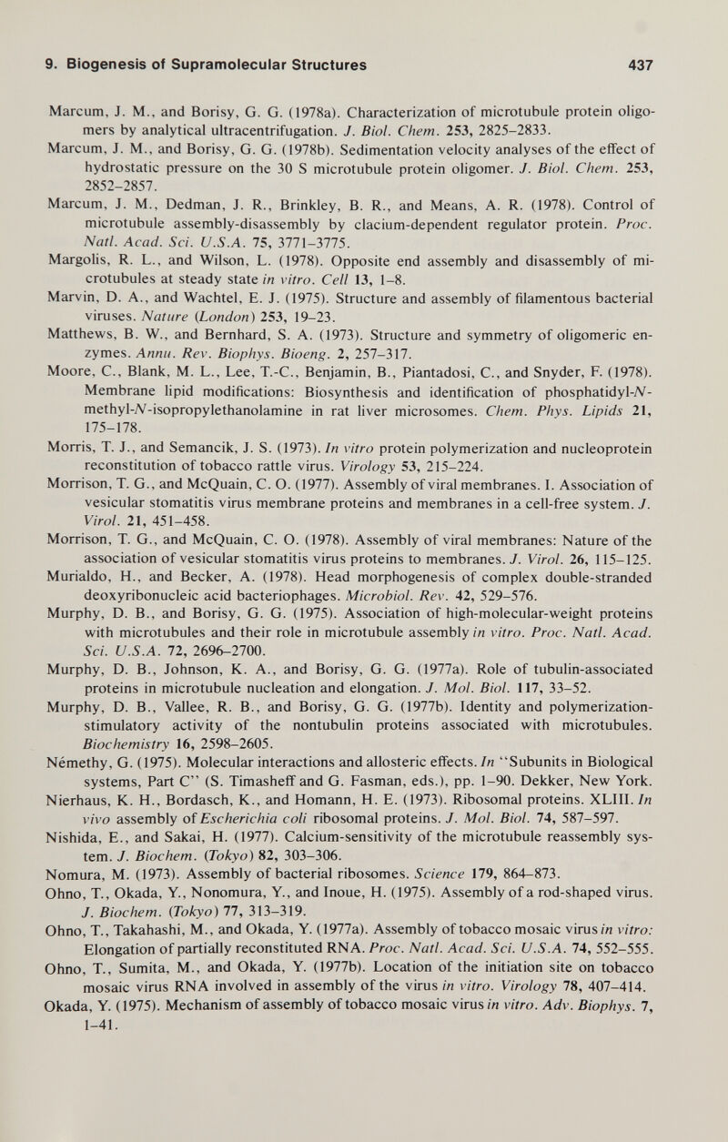 9. Biogenesis of Supramolecular Structures 437 Marcum, J. M., and Borisy, G. G. (1978a). Characterization of microtubule protein oligo¬ mers by analytical ultracentrifugation. J. Biol. Chem. 253, 2825-2833. Marcum, J. M., and Borisy, G. G. (1978b). Sedimentation velocity analyses of the effect of hydrostatic pressure on the 30 S microtubule protein oligomer. J. Biol. Chem. 253, 2852-2857. Marcum, J. M., Dedman, J. R., Brinkley, B. R., and Means, A. R. (1978). Control of microtubule assembly-disassembly by clacium-dependent regulator protein. Proc. Natl. Acad. Sci. U.S.A. 75, 3771-3775. Margolis, R. L., and Wilson, L. (1978). Opposite end assembly and disassembly of mi¬ crotubules at steady state ш vitro. Cell 13, 1-8. Marvin, D. A., and Wachtel, E. J. (1975). Structure and assembly of filamentous bacterial viruses. Nature {London) 253, 19-23. Matthews, B. W., and Bernhard, S. A. (1973). Structure and symmetry of oligomeric en¬ zymes. Annti. Rev. Biophys. Bioeng. 2, 257-317. Moore, C., Blank, M. L., Lee, T.-C., Benjamin, В., Piantadosi, C., and Snyder, F. (1978). Membrane lipid modifications: Biosynthesis and identification of phosphatidyl-7V- methyl-7V-isopropylethanolamine in rat liver microsomes. Chem. Phys. Lipids 21, 175-178. Morris, T. J., and Semancik, J. S. (1973). In vitro protein polymerization and nucleoprotein reconstitution of tobacco rattle virus. Virology 53, 215-224. Morrison, T. G., and McQuain, C. O. (1977). Assembly of viral membranes. 1. Association of vesicular stomatitis virus membrane proteins and membranes in a cell-free system. J. Virol. 21, 451-458. Morrison, T. G., and McQuain, C. O. (1978). Assembly of viral membranes: Nature of the association of vesicular stomatitis virus proteins to membranes. J. Virol. 26, 115-125. Murialdo, H., and Becker, A. (1978). Head morphogenesis of complex double-stranded deoxyribonucleic acid bacteriophages. Microbiol. Rev. 42, 529-576. Murphy, D. В., and Borisy, G. G. (1975). Association of high-molecular-weight proteins with microtubules and their role in microtubule assembly/« vitro. Proc. Natl. Acad. Sci. U.S.A. 72, 2696-2700. Murphy, D. В., Johnson, K. A., and Borisy, G. G. (1977a). Role of tubulin-associated proteins in microtubule nucleation and elongation. J. Mol. Biol. 117, 33-52. Murphy, D. В., Vallee, R. В., and Borisy, G. G. (1977b). Identity and polymerization- stimulatory activity of the nontubulin proteins associated with microtubules. Biochemistry 16, 2598-2605. Némethy, G. (1975). Molecular interactions and allosteric effects. In Subunits in Biological systems, Part C (S. Timasheff and G. Fasman, eds.), pp. 1-90. Dekker, New York. Nierhaus, K. H., Bordasch, K., and Homann, H. E. (1973). Ribosomal proteins. XLIII. In vivo assembly of Escherichia coli ribosomal proteins. J. Mol. Biol. 74, 587-597. Nishida, E., and Sakai, H. (1977). Calcium-sensitivity of the microtubule reassembly sys¬ tem. J. Biochem. (Tokyo) 82, 303-306. Nomura, M. (1973). Assembly of bacterial ribosomes. Science 179, 864-873. Ohno, T., Okada, Y., Nonomura, Y., and Inoue, H. (1975). Assembly of a rod-shaped virus. J. Biochem. (Tokyo) 77, 313-319. Ohno, T., Takahashi, M., and Okada, Y. (1977a). Assembly of tobacco mosaic virus/« vitro: Elongation of partially reconstituted RNA. Proc. Natl. Acad. Sci. U.S.A. 74, 552-555. Ohno, T., Sumita, M., and Okada, Y. (1977b). Location of the initiation site on tobacco mosaic virus RNA involved in assembly of the virus in vitro. Virology 78, 407-414. Okada, Y. (1975). Mechanism of assembly of tobacco mosaic virus in vitro. Adv. Biophys. 7, 1-41.