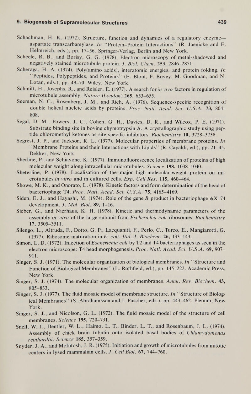 9. Biogenesis of Supramolecular Structures 439 Schachman, H. K. (1972). Structure, function and dynamics of a regulatory enzyme— aspartate transcarbamylase. ¡n Protein-Protein Interactions (R. Jaenicke and E. Helmreich, eds.), pp. 17-56. Springer-Verlag, Berlin and New York. Scheele, R. В., and Borisy, G. G. (1978). Electron microscopy of metal-shadowed and negatively stained microtubule protein. У. Biol. Chem. 253, 2846-2851. Scheraga, H. A. (1974). Poly(amino acids), interatomic energies, and protein folding. In Peptides, Polypeptides, and Proteins (E. Blout, F. Bovey, M. Goodman, and N. Lotan, eds.), pp. 49-70. Wiley, New York. Schmitt, H., Josephs, R., and Reisler, E. (1977). A search form vivo factors in regulation of microtubule assembly. Nature {London) 265, 653-655. Seeman, N. C., Rosenberg, J. M., and Rich, A. (1976). Sequence-specific recognition of double helical nucleic acids by proteins. Proc. Natl. Acad. Sci. U.S.A. 73, 804- 808. Segal, D. M., Powers, J. C., Cohen, G. H., Davies, D. R., and Wilcox, P. E. (1971). Substrate binding site in bovine chymotrypsin A. A crystallographic study using pep¬ tide chloromethyl ketones as site-specific inhibitors. Biochemistry 10, 3728-3738. Segrest, J. P., and Jackson, R. L. (1977). Molecular properties of membrane proteins. In Membrane Proteins and their Interactions with Lipids (R. Capaldi, ed.), pp. 21-45. Dekker, New York. Sherline, P., and Schiavone, K. (1977). Immunofluorescence localization of proteins of high molecular weight along intracellular microtubules. Science 198, 1038-1040. Sheterline, P. (1978). Localisation of the major high-molecular-weight protein on mi¬ crotubules in vitro and in cultured cells. Exp. Cell Res. 115, 460-464. Showe, M. K., and Onorato, L. (1978). Kinetic factors and form determination of the head of bacteriophage T4. Proc. Natl. Acad. Sci. U.S.A. 75, 4165-4169. Siden, E. J., and Hayashi, M. (1974). Role of the gene ß product in bacteriophage фХ174 development. J. Mol. Biol. 89, 1-16. Sieber, G., and Nierhaus, К. H. (1978). Kinetic and thermodynamic parameters of the assembly in vitro of the large subunit from Escherichia coli ribosomes. Biochemistry 17, 3505-3511. Silengo, L., Altruda, F., Dotto, G. P., Lacquaniti, F., Perlo, С., Turco, E., Mangiarotti, G. (1977). Ribosome maturation in E. coli. Ital. J. Biochem. 26, 133-143. Simon, L. D. (1972). Infection of Escherichia coli by Т2 and Т4 bacteriophages as seen in the electron microscope: T4 head morphogenesis. Proc. Natl. Acad. Sci. U.S.A. 69, 907- 911. Singer, S. J. (1971). The molecular organization of biological membranes. In Structure and Function of Biological Membranes (L. Rothfield, ed.), pp. 145-222. Academic Press, New York. Singer, S. J. (1974). The molecular organization of membranes. Annii. Rev. Biochem. 43, 805-833. Singer, S. J. (1977). The fluid mosaic model of membrane structure. In Structure of Biolog¬ ical Membranes (S. Abrahamsson and I. Pascher, eds.), pp. 443-462. Plenum, New York. Singer, S. J., and Nicolson, G. L. (1972). The fluid mosaic model of the structure of cell membranes. Science 195, 720-731. Snell, W. J., Dentier, W. L., Haimo, L. T., Binder, L. T., and Rosenbaum, J. L. (1974). Assembly of chick brain tubulin onto isolated basal bodies of Chlamydomonas reinhardtii. Science 185, 357—359. Snyder, J. A., and Mcintosh, J. R. (1975). Initiation and growth of microtubules from mitotic centers in lysed mammalian cells. J. Cell Biol. 67, 744-760.