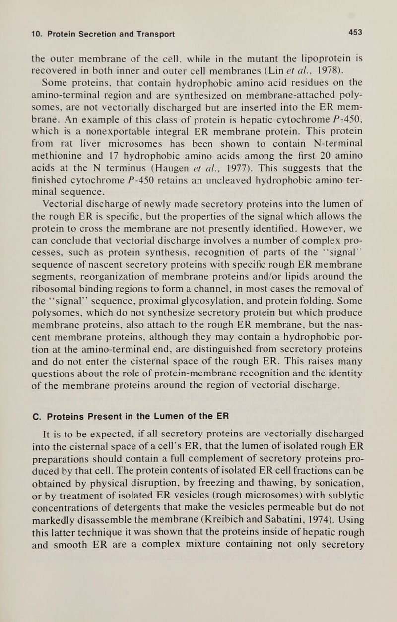 10. Protein Secretion and Transport 453 the outer membrane of the cell, while in the mutant the lipoprotein is recovered in both inner and outer cell membranes (Lin et al., 1978). Some proteins, that contain hydrophobic amino acid residues on the amino-terminal region and are synthesized on membrane-attached poly¬ somes, are not vectorially discharged but are inserted into the ER mem¬ brane. An example of this class of protein is hepatic cytochrome /^-450, which is a nonexportable integral ER membrane protein. This protein from rat liver microsomes has been shown to contain N-terminal methionine and 17 hydrophobic amino acids among the first 20 amino acids at the N terminus (Haugen et al., 1977). This suggests that the finished cytochrome P-450 retains an uncleaved hydrophobic amino ter¬ minal sequence. Vectorial discharge of newly made secretory proteins into the lumen of the rough ER is specific, but the properties of the signal which allows the protein to cross the membrane are not presently identified. However, we can conclude that vectorial discharge involves a number of complex pro¬ cesses, such as protein synthesis, recognition of parts of the signal sequence of nascent secretory proteins with specific rough ER membrane segments, reorganization of membrane proteins and/or lipids around the ribosomal binding regions to form a channel, in most cases the removal of the signal sequence, proximal glycosylation, and protein folding. Some polysomes, which do not synthesize secretory protein but which produce membrane proteins, also attach to the rough ER membrane, but the nas¬ cent membrane proteins, although they may contain a hydrophobic por¬ tion at the amino-terminal end, are distinguished from secretory proteins and do not enter the cisternal space of the rough ER. This raises many questions about the role of protein-membrane recognition and the identity of the membrane proteins around the region of vectorial discharge. C. Proteins Present in the Lumen of the ER It is to be expected, if all secretory proteins are vectorially discharged into the cisternal space of a cell's ER, that the lumen of isolated rough ER preparations should contain a full complement of secretory proteins pro¬ duced by that cell. The protein contents of isolated ER cell fractions can be obtained by physical disruption, by freezing and thawing, by sonication, or by treatment of isolated ER vesicles (rough microsomes) with sublytic concentrations of detergents that make the vesicles permeable but do not markedly disassemble the membrane (Kreibich and Sabatini, 1974), Using this latter technique it was shown that the proteins inside of hepatic rough and smooth ER are a complex mixture containing not only secretory