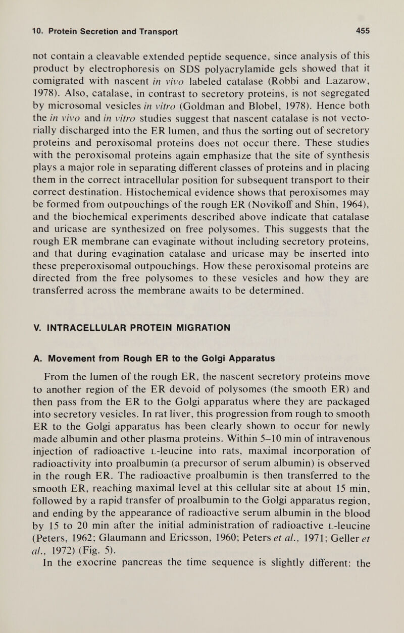 10. Protein Secretion and Transport 455 not contain a cleavable extended peptide sequence, since analysis of this product by electrophoresis on SDS Polyacrylamide gels showed that it comigrated with nascent in vivo labeled catalase (Robbi and Lazarow, 1978). Also, catalase, in contrast to secretory proteins, is not segregated by microsomal vesicles in vitro (Goldman and Blobel, 1978). Hence both the in vivo and in vitro studies suggest that nascent catalase is not vecto- rially discharged into the ER lumen, and thus the sorting out of secretory proteins and peroxisomal proteins does not occur there. These studies with the peroxisomal proteins again emphasize that the site of synthesis plays a major role in separating different classes of proteins and in placing them in the correct intracellular position for subsequent transport to their correct destination. Histochemical evidence shows that peroxisomes may be formed from outpouchings of the rough ER (Novikoff and Shin, 1964), and the biochemical experiments described above indicate that catalase and uricase are synthesized on free polysomes. This suggests that the rough ER membrane can evaginate without including secretory proteins, and that during evagination catalase and uricase may be inserted into these preperoxisomal outpouchings. How these peroxisomal proteins are directed from the free polysomes to these vesicles and how they are transferred across the membrane awaits to be determined. V. INTRACELLULAR PROTEIN MIGRATION A. Movement from Rough ER to the Golgi Apparatus From the lumen of the rough ER, the nascent secretory proteins move to another region of the ER devoid of polysomes (the smooth ER) and then pass from the ER to the Golgi apparatus where they are packaged into secretory vesicles. In rat liver, this progression from rough to smooth ER to the Golgi apparatus has been clearly shown to occur for newly made albumin and other plasma proteins. Within 5-10 min of intravenous injection of radioactive L-leucine into rats, maximal incorporation of radioactivity into proalbumin (a precursor of serum albumin) is observed in the rough ER. The radioactive proalbumin is then transferred to the smooth ER, reaching maximal level at this cellular site at about 15 min, followed by a rapid transfer of proalbumin to the Golgi apparatus region, and ending by the appearance of radioactive serum albumin in the blood by 15 to 20 min after the initial administration of radioactive L-leucine (Peters, 1962; Glaumann and Ericsson, 1960; Petersen al., 1971; Gellerei al., 1972) (Fig. 5). In the exocrine pancreas the time sequence is sHghtly different: the