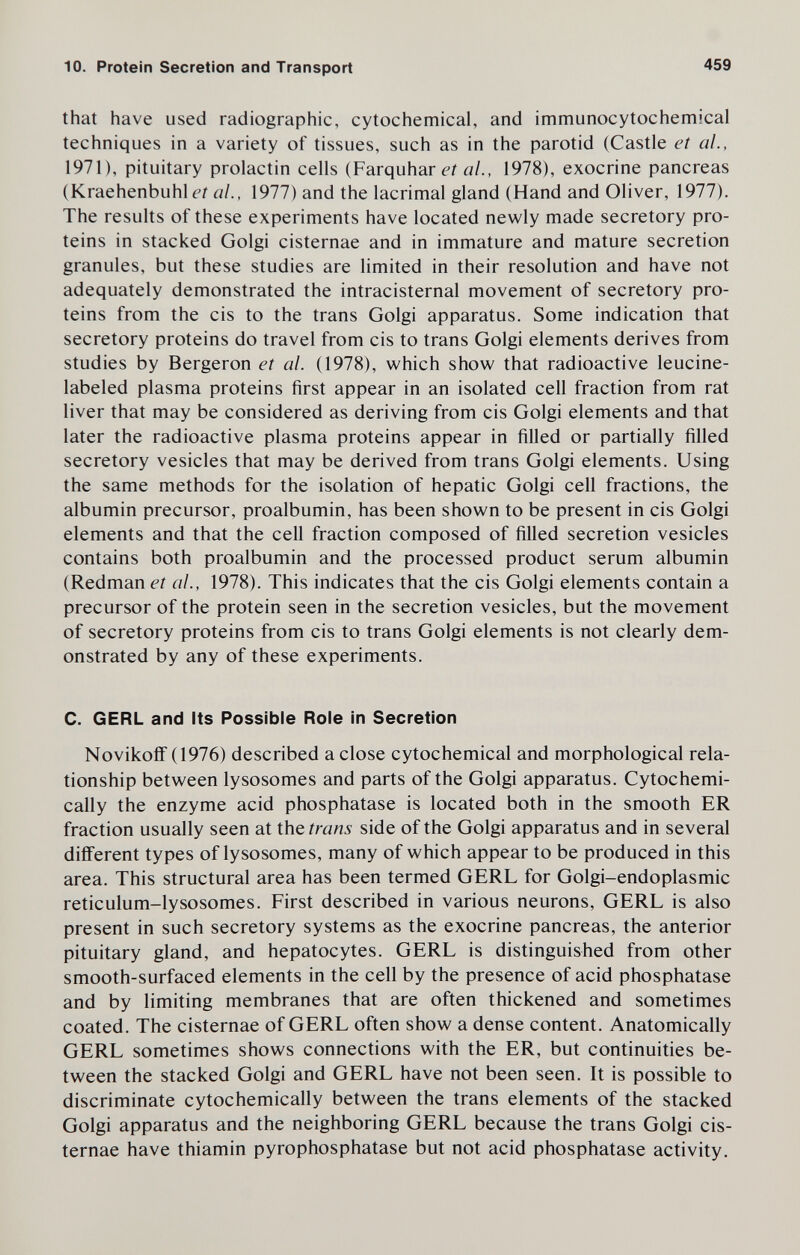 10. Protein Secretion and Transport 459 that have used radiographic, cytochemical, and immunocytochemical techniques in a variety of tissues, such as in the parotid (Castle et ai, 1971), pituitary prolactin cells (Farquhar ai, 1978), exocrine pancreas (Kraehenbuhli-r д/., 1977) and the lacrimal gland (Hand and Oliver, 1977). The results of these experiments have located newly made secretory pro¬ teins in stacked Golgi cisternae and in immature and mature secretion granules, but these studies are limited in their resolution and have not adequately demonstrated the intracisternal movement of secretory pro¬ teins from the eis to the trans Golgi apparatus. Some indication that secretory proteins do travel from eis to trans Golgi elements derives from studies by Bergeron et al. (1978), which show that radioactive leucine- labeled plasma proteins first appear in an isolated cell fraction from rat liver that may be considered as deriving from eis Golgi elements and that later the radioactive plasma proteins appear in filled or partially filled secretory vesicles that may be derived from trans Golgi elements. Using the same methods for the isolation of hepatic Golgi cell fractions, the albumin precursor, proalbumin, has been shown to be present in eis Golgi elements and that the cell fraction composed of filled secretion vesicles contains both proalbumin and the processed product serum albumin (Redman et al., 1978). This indicates that the eis Golgi elements contain a precursor of the protein seen in the secretion vesicles, but the movement of secretory proteins from eis to trans Golgi elements is not clearly dem¬ onstrated by any of these experiments. C. GERL and Its Possible Role in Secretion Novikofi (1976) described a close cytochemical and morphological rela¬ tionship between lysosomes and parts of the Golgi apparatus. Cytochemi- cally the enzyme acid phosphatase is located both in the smooth ER fraction usually seen at the trans side of the Golgi apparatus and in several different types of lysosomes, many of which appear to be produced in this area. This structural area has been termed GERL for Golgi-endoplasmic reticulum-lysosomes. First described in various neurons, GERL is also present in such secretory systems as the exocrine pancreas, the anterior pituitary gland, and hepatocytes. GERL is distinguished from other smooth-surfaced elements in the cell by the presence of acid phosphatase and by limiting membranes that are often thickened and sometimes coated. The cisternae of GERL often show a dense content. Anatomically GERL sometimes shows connections with the ER, but continuities be¬ tween the stacked Golgi and GERL have not been seen. It is possible to discriminate cytochemically between the trans elements of the stacked Golgi apparatus and the neighboring GERL because the trans Golgi cis¬ ternae have thiamin pyrophosphatase but not acid phosphatase activity.