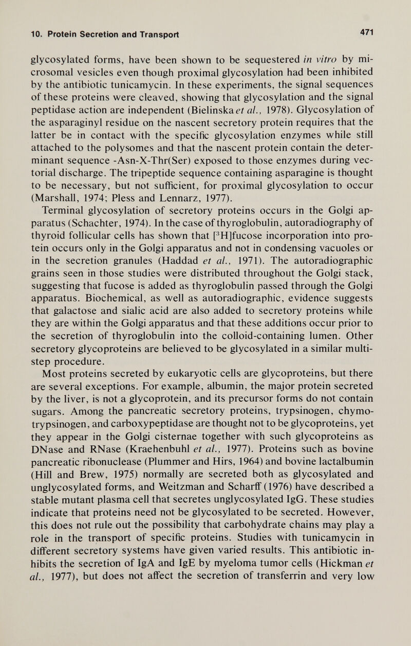 10. Protein Secretion and Transport 471 glycosylated forms, have been shown to be sequestered in vitro by mi¬ crosomal vesicles even though proximal glycosylation had been inhibited by the antibiotic tunicamycin. In these experiments, the signal sequences of these proteins were cleaved, showing that glycosylation and the signal peptidase action are independent (Bielinskaé'í al., 1978). Glycosylation of the asparaginyl residue on the nascent secretory protein requires that the latter be in contact with the specific glycosylation enzymes while still attached to the polysomes and that the nascent protein contain the deter¬ minant sequence -Asn-X-Thr(Ser) exposed to those enzymes during vec¬ torial discharge. The tripeptide sequence containing asparagine is thought to be necessary, but not sufficient, for proximal glycosylation to occur (Marshall, 1974; Pless and Lennarz, 1977). Terminal glycosylation of secretory proteins occurs in the Golgi ap¬ paratus (Schachter, 1974). In the case of thyroglobulin, autoradiography of thyroid follicular cells has shown that PH]fucose incorporation into pro¬ tein occurs only in the Golgi apparatus and not in condensing vacuoles or in the secretion granules (Haddad et al., 1971). The autoradiographic grains seen in those studies were distributed throughout the Golgi stack, suggesting that fucose is added as thyroglobulin passed through the Golgi apparatus. Biochemical, as well as autoradiographic, evidence suggests that galactose and sialic acid are also added to secretory proteins while they are within the Golgi apparatus and that these additions occur prior to the secretion of thyroglobulin into the colloid-containing lumen. Other secretory glycoproteins are believed to be glycosylated in a similar multi- step procedure. Most proteins secreted by eukaryotic cells are glycoproteins, but there are several exceptions. For example, albumin, the major protein secreted by the liver, is not a glycoprotein, and its precursor forms do not contain sugars. Among the pancreatic secretory proteins, trypsinogen, chymo- trypsinogen, and carboxypeptidase are thought not to be glycoproteins, yet they appear in the Golgi cisternae together with such glycoproteins as DNase and RNase (Kraehenbuhl et al., 1977). Proteins such as bovine pancreatic ribonuclease (Plummer and Hirs, 1964) and bovine lactalbumin (Hill and Brew, 1975) normally are secreted both as glycosylated and unglycosylated forms, and Weitzman and Scharff (1976) have described a stable mutant plasma cell that secretes unglycosylated IgG. These studies indicate that proteins need not be glycosylated to be secreted. However, this does not rule out the possibility that carbohydrate chains may play a role in the transport of specific proteins. Studies with tunicamycin in different secretory systems have given varied results. This antibiotic in¬ hibits the secretion of IgA and IgE by myeloma tumor cells (Hickman et al., 1977), but does not affect the secretion of transferrin and very low