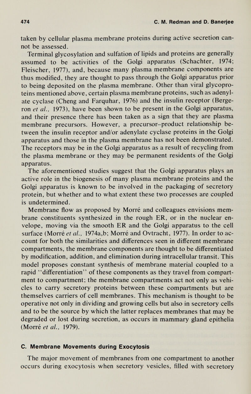 474 С. M. Redman and D. Banerjee taken by cellular plasma membrane proteins during active secretion can¬ not be assessed. Terminal glycosylation and sulfation of lipids and proteins are generally assumed to be activities of the Golgi apparatus (Schachter, 1974; Fleischer, 1977), and, because many plasma membrane components are thus modified, they are thought to pass through the Golgi apparatus prior to being deposited on the plasma membrane. Other than viral glycopro¬ teins mentioned above, certain plasma membrane proteins, such as adenyl¬ ate cyclase (Cheng and Farquhar, 1976) and the insulin receptor (Berge¬ ron et al., 1973), have been shown to be present in the Golgi apparatus, and their presence there has been taken as a sign that they are plasma membrane precursors. However, a precursor-product relationship be¬ tween the insulin receptor and/or adenylate cyclase proteins in the Golgi apparatus and those in the plasma membrane has not been demonstrated. The receptors may be in the Golgi apparatus as a result of recycling from the plasma membrane or they may be permanent residents of the Golgi apparatus. The aforementioned studies suggest that the Golgi apparatus plays an active role in the biogenesis of many plasma membrane proteins and the Golgi apparatus is known to be involved in the packaging of secretory protein, but whether and to what extent these two processes are coupled is undetermined. Membrane flow as proposed by Morré and colleagues envisions mem¬ brane constituents synthesized in the rough ER, or in the nuclear en¬ velope, moving via the smooth ER and the Golgi apparatus to the cell surface (Morré et al., 1974a,b; Morré and Ovtracht, 1977). In order to ac¬ count for both the similarities and differences seen in different membrane compartments, the membrane components are thought to be differentiated by modification, addition, and elimination during intracellular transit. This model proposes constant synthesis of membrane material coupled to a rapid differentiation of these components as they travel from compart¬ ment to compartment; the membrane compartments act not only as vehi¬ cles to carry secretory proteins between these compartments but are themselves carriers of cell membranes. This mechanism is thought to be operative not only in dividing and growing cells but also in secretory cells and to be the source by which the latter replaces membranes that may be degraded or lost during secretion, as occurs in mammary gland epithelia (Morré et al., 1979). С. Membrane Movements during Exocytosis The major movement of membranes from one compartment to another occurs during exocytosis when secretory vesicles, filled with secretory