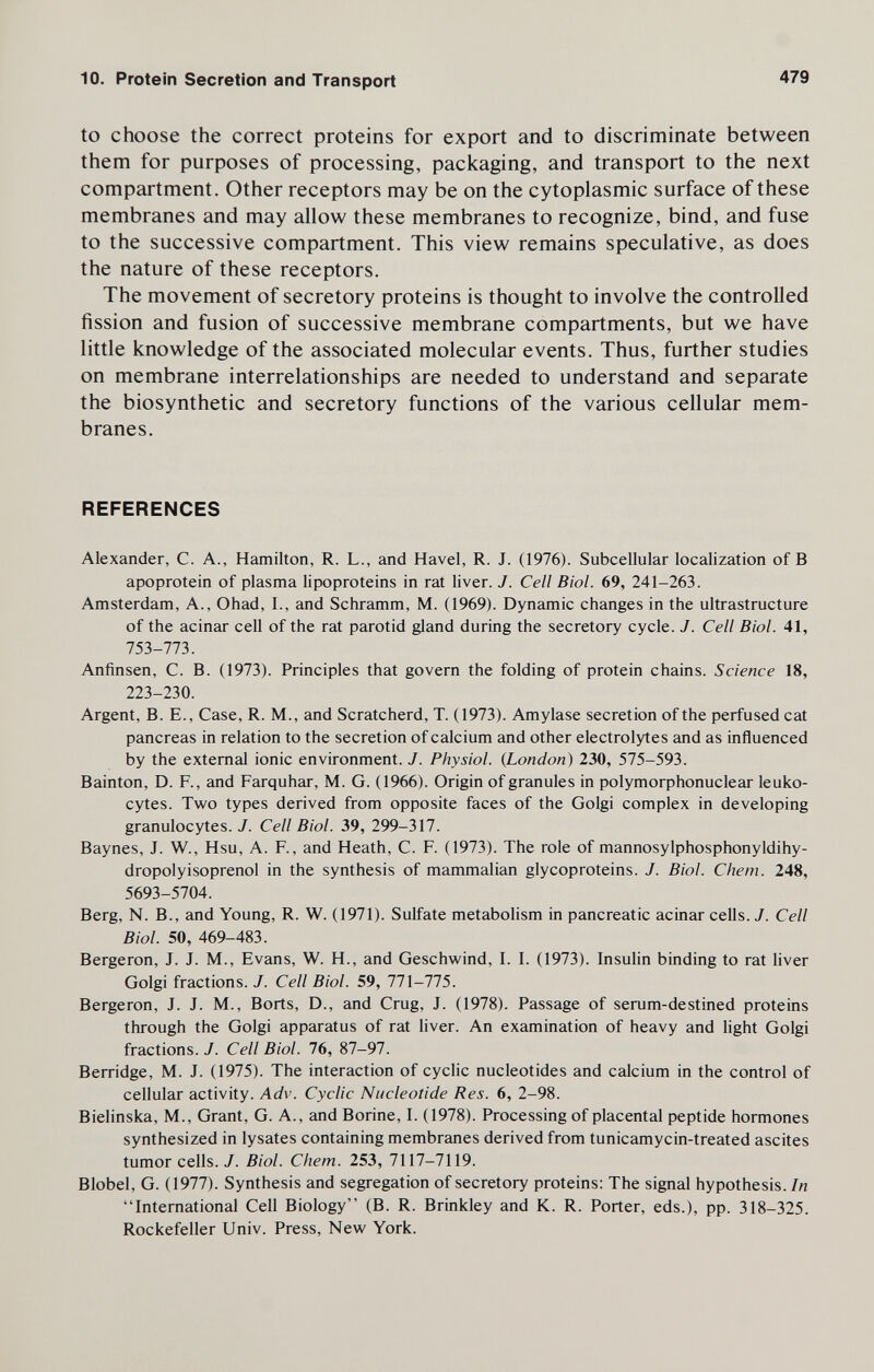 10. Protein Secretion and Transport 479 to choose the correct proteins for export and to discriminate between them for purposes of processing, packaging, and transport to the next compartment. Other receptors may be on the cytoplasmic surface of these membranes and may allow these membranes to recognize, bind, and fuse to the successive compartment. This view remains speculative, as does the nature of these receptors. The movement of secretory proteins is thought to involve the controlled fission and fusion of successive membrane compartments, but we have little knowledge of the associated molecular events. Thus, further studies on membrane interrelationships are needed to understand and separate the biosynthetic and secretory functions of the various cellular mem¬ branes. REFERENCES Alexander, C. A., Hamilton, R. L., and Havel, R. J. (1976). Subcellular localization of В apoprotein of plasma lipoproteins in rat liver. J. Cell Biol. 69, 241-263. Amsterdam, A., Ohad, I., and Schramm, M. (1969). Dynamic changes in the ultrastructure of the acinar cell of the rat parotid gland during the secretory cycle. J. Cell Biol. 41, 753-773. Anfinsen, C. B. (1973). Principles that govern the folding of protein chains. Science 18, 223-230. Argent, B. E., Case, R. M., and Scratcherd, T. (1973). Amylase secretion of the perfused cat pancreas in relation to the secretion of calcium and other electrolytes and as influenced by the external ionic environment. J. Physiol. {London) 230, 575-593. Bainton, D. F., and Farquhar, M. G. (1966). Origin of granules in polymorphonuclear leuko¬ cytes. Two types derived from opposite faces of the Golgi complex in developing granulocytes. J. Cell Biol. 39, 299-317. Baynes, J. W., Hsu, A. F., and Heath, C. F. (1973). The role of mannosylphosphonyldihy- dropolyisoprenol in the synthesis of mammalian glycoproteins. J. Biol. Сhem. 248, 5693-5704. Berg, N. В., and Young, R. W. (1971). Sulfate metabohsm in pancreatic acinar cells. J. Cell Biol. 50, 469-483. Bergeron, J. J. M., Evans, W. H., and Geschwind, I. I. (1973). Insulin binding to rat liver Golgi fractions. J. Cell Biol. 59, 771-775. Bergeron, J. J. M., Borts, D., and Crug, J. (1978). Passage of serum-destined proteins through the Golgi apparatus of rat liver. An examination of heavy and light Golgi fractions. J. Cell Biol. 76, 87-97. Berridge, M. J. (1975). The interaction of cyclic nucleotides and calcium in the control of cellular activity. Adv. Cyclic Nucleotide Res. 6, 2-98. Bielinska, M., Grant, G. A., and Borine, I. (1978). Processing of placental peptide hormones synthesized in lysates containing membranes derived from tunicamycin-treated ascites tumor cells. J. Biol. Chem. 253, 7117-7119. Blobel, G. (1977). Synthesis and segregation of secretory proteins: The signal hypothesis. In International Cell Biology (B. R. Brinkley and K. R. Porter, eds.), pp. 318-325. Rockefeller Univ. Press, New York.