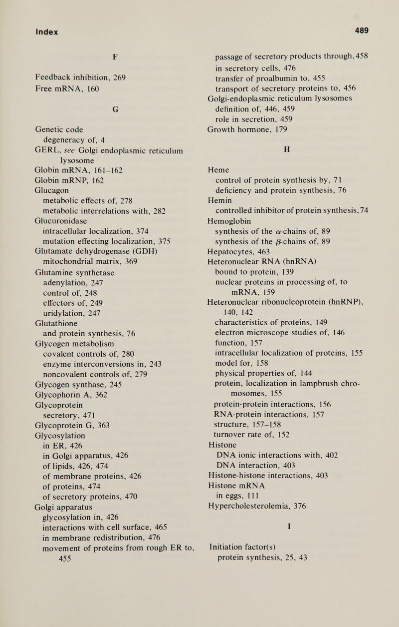 Index 489 F Feedback inhibition, 269 Free mRNA, 160 G Genetic code degeneracy of, 4 GERL, see Golgi endoplasmic reticulum lysosome Globin mRNA, 161-162 Globin mRNP, 162 Glucagon metabolic effects of, 278 metabolic interrelations with, 282 Glucuronidase intracellular localization, 374 mutation effecting localization, 375 Glutamate dehydrogenase (GDH) mitochondrial matrix, 369 Glutamine synthetase adenylation, 247 control of, 248 effectors of, 249 uridylation, 247 Glutathione and protein synthesis, 76 Glycogen metabolism covalent controls of, 280 enzyme interconversions in, 243 noncovalent controls of, 279 Glycogen synthase, 245 Glycophorin A, 362 Glycoprotein secretory, 471 Glycoprotein G, 363 Glycosylation in ER, 426 in Golgi apparatus, 426 of lipids, 426, 474 of membrane proteins, 426 of proteins, 474 of secretory proteins, 470 Golgi apparatus glycosylation in, 426 interactions with cell surface, 465 in membrane redistribution, 476 movement of proteins from rough ER to, 455 passage of secretory products through, 458 in secretory cells, 476 transfer of proalbumin to, 455 transport of secretory proteins to, 456 Golgi-endoplasmic reticulum lysosomes definition of, 446, 459 role in secretion, 459 Growth hormone, 179 H Heme control of protein synthesis by, 71 deficiency and protein synthesis, 76 Hemin controlled inhibitor of protein synthesis, 74 Hemoglobin synthesis of the a-chains of, 89 synthesis of the /3-chains of, 89 Hepatocytes, 463 Heteronuclear RNA (hnRNA) bound to protein, 139 nuclear proteins in processing of, to mRNA, 159 Heteronuclear ribonucleoprotein (hnRNP), 140, 142 characteristics of proteins, 149 electron microscope studies of, 146 function, 157 intracellular localization of proteins, 155 model for, 158 physical properties of, 144 protein, localization in lampbrush chro¬ mosomes, 155 protein-protein interactions, 156 RNA-protein interactions, 157 structure, 157-158 turnover rate of, 152 Histone DNA ionic interactions with, 402 DNA interaction, 403 Histone-histone interactions, 403 Histone mRNA in eggs, 111 Hypercholesterolemia, 376 I Initiation factor(s) protein synthesis, 25, 43