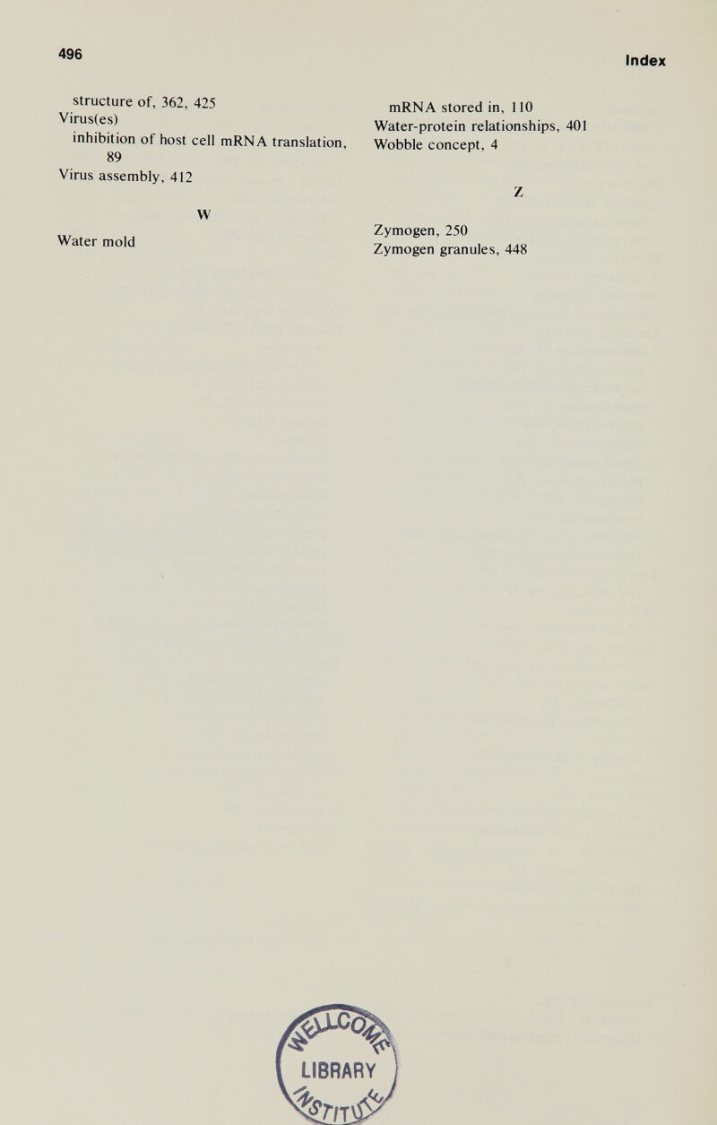 496 structure of, 362, 425 Virus(es) inhibition of host cell mRNA translation, 89 Virus assembly, 412 W Water mold Index mRNA stored in, 110 Water-protein relationships, 401 Wobble concept, 4 Z Zymogen, 250 Zymogen granules, 448