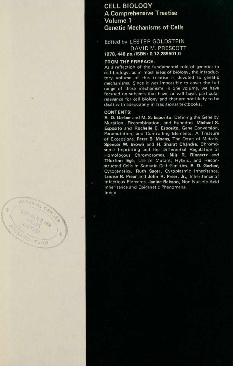 CELL BIOLOGY A Comprehensive Treatise Volume 1 Genetic Mechanisms of Cells Edited by LESTER GOLDSTEIN DAVID M. PRESCOTT 1978, 448 pp./ISBN: 0-12-289501-0 FROM THE PREFACE: As a reflection of the fundamental role of genetics in cell biology, as in most areas of biology, the introduc¬ tory volume of this treatise is devoted to genetic mechanisms. Since it was impossible to cover the full range of these mechanisms in one volume, we have focused on subjects that have, or will have, particular relevance for cell biology and that are not likely to be dealt with adequately in traditional textbooks. CONTENTS: E. D. Garber and M. S. Esposito, Defining the Gene by Mutation, Recombination, and Function. Michael S. Esposito and Rochelle E. Esposito, Gene Conversion, Paramutation, and Controlling Elements: A Treasure of Exceptions. Peter B. Moens, The Onset of Meiosis. Spencer W. Brown and H. Sharat Chandra, Chromo¬ some Imprinting and the Differential Regulation of Homologous Chromosomes. Nils R. Ringertz and TKorfinn Ege, Use of Mutant, Hybrid, and Recon¬ structed Cells in Somatic Cell Genetics. E. D. Garber, Cytogenetics. Ruth Sager, Cytoplasmic Inheritance. Louise B. Preer and John R. Preer, Jr., Inheritance of Infectious Elements. Janine Beisson, Non-Nucleic Acid Inheritance and Epigenetic Phenomena. Index.