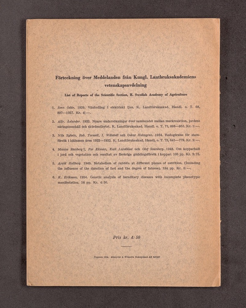 ч; , í (t ,. l^' ■, -, i ^ •• ч..,. , ,,,- • г ' •.-- ■/' г у ■ л/ '- ií ■■ f- ■ ■' - - ^ t- }/ V C'i» ^ ^ > \ <li ^ h ;-.y , ;г i' .,,rí- ^y'ss.., 't; 'J.''Sí-fe-' -\i';:> ^ ^ \ tj r ^ г / T' Ч Y л -- ^ ^ Förteckning over Meddelanden irán Kimgl. I^lbraksakadeniieiis yete№kapsaydeliii]ig list of Reports of the Scientific Section, R. Swedish Academy of Agricultilrëi i''' ^ ^ ^ 4 iV T f AVj'^ ~  >1. Sven Odén. 1929. Växtodling i elektriskt Ijus. К. Landtbruksakad. Handl. о. T. 68, 897—1057. Кг. 4:—. ; ; , ''' ' > ■« Л .A '4Л jß -2, Alf г. Äslander. 1932. Nyare undersökningar över sambandet mellan markreaktion, jordens • näringsinnehäll och skördeutbytet. K. Landtbruksakad. Handl. o. T. 71, 898—955. Kr. 1:—. ■ лг'йЭ:^ tP> 1 •^íí r^; försök i blâluzern âren 1922—1932. К. Landtbruksakad. Handl. о. T. 73, 645—779. Kr. 2:—. :aí4.';A'': • :a$Í: > 3. Nils Sylüén, Rob. Torssell, I. Wâlstedt och Oskar Holmgren. 1934. Redogörelse for stam- JÍ- .. ,;V ' '4. Manne Stenberg-f, Pßr Ekman, Karl Lundblad och Olof Svanberg. IMS. Om kopparhalt jord och vegetation Oiph 'resultatyay flerâriga gödslingsforsök i koppari 106 pp. Kr. 3:75. -, 5. Arvid Hellberg. 1949. Metabolism of rabbits at different planes of nutrition. (Including ' /\' <^ the Influence of the duration of fast and the degrèè of fatness). 184, pp. Kr. 6;—. ' ^ 'VVï; , '  ' ' ■ ' ^í - • _ ' . , К. Eriksson. 1954. Genetic analysis of hereditary diseases with incomplete ßhenotypic manifestation. 58 pp. Kr. 4:50. ^ ' ■ / 'K't/Xi ' .г' i Ч'-' к ' ^ ^/к S^Vl ^ Д ^1 ы* ^ '^ì' \ \ Vi i4^( î-)&iÂÎ < -4%. vU- ' '-á^/ííí-'.Sí-- i- ' -ty«.- ' ? Pi Ì' f, 4^^ c' .b \ ^/ .Л '$>7 ^ Й £ ' и 4L' f \ > ^4> \ JÌ -^'-x,4vV yppsala I954. Almqv^t&WikselUBoktryckeriABB««? г _ >!/;:. Л ч, '' i'b ^<'ч;