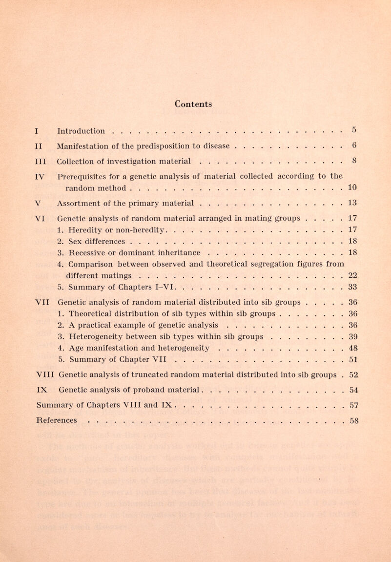 Contents I Introduction 5 II Manifestation of the predisposition to disease 6 III Collection of investigation material 8 IV Prerequisites for a genetic analysis of material collected according to the random method 10 V Assortment of the primary material  13 VI Genetic analysis of random material arranged in mating groups . . . . .17 1. Heredity or non-heredity 17 2. Sex differences 18 3. Recessive or dominant inheritance 18 4. Comparison between observed and theoretical segregation figures from different matings 22 5. Summary of Chapters I-VI 33 VII Genetic analysis of random material distributed into sib groups 36 1. Theoretical distribution of sib types within sib groups 36 2. A practical example of genetic analysis 36 3. Heterogeneity between sib types within sib groups 39 4. Age manifestation and heterogeneity 48 5. Summary of Chapter VII  51 VIII Genetic analysis of truncated random material distributed into sib groups . 52 IX Genetic analysis of proband material 54 Summary of Chapters VIII and IX 57 References 58