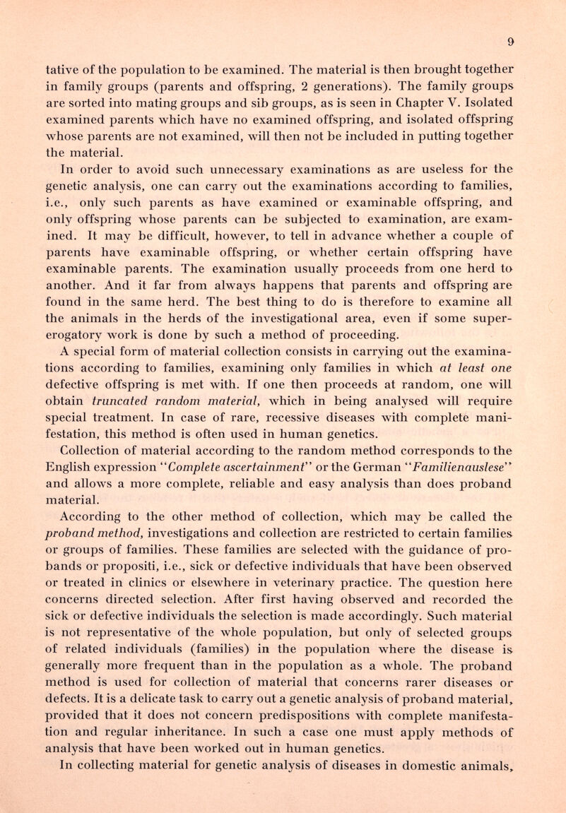 9 tative of the population to be examined. The material is then brought together in family groups (parents and offspring, 2 generations). The family groups are sorted into mating groups and sib groups, as is seen in Chapter V. Isolated examined parents which have no examined offspring, and isolated offspring whose parents are not examined, will then not be included in putting together the material. In order to avoid such unnecessary examinations as are useless for the genetic analysis, one can carry out the examinations according to families, i.e., only such parents as have examined or examinable offspring, and only offspring whose parents can be subjected to examination, are exam¬ ined. It may be difficult, however, to tell in advance whether a couple of parents have examinable offspring, or whether certain offspring have examinable parents. The examination usually proceeds from one herd to another. And it far from always happens that parents and offspring are found in the same herd. The best thing to do is therefore to examine all the animals in the herds of the investigational area, even if some super¬ erogatory work is done by such a method of proceeding. A special form of material collection consists in carrying out the examina¬ tions according to families, examining only families in which at least one defective offspring is met with. If one then proceeds at random, one will obtain truncated random material, which in being analysed will require special treatment. In case of rare, recessive diseases with complete mani¬ festation, this method is often used in human genetics. Collection of material according to the random method corresponds to the English expression Complete ascertainment or the German Familienauslese and allows a more complete, reliable and easy analysis than does proband material. According to the other method of collection, which may be called the proband method, investigations and collection are restricted to certain families or groups of families. These families are selected with the guidance of pro¬ bands or propositi, i.e., sick or defective individuals that have been observed or treated in clinics or elsewhere in veterinary practice. The question here concerns directed selection. After first having observed and recorded the sick or defective individuals the selection is made accordingly. Such material is not representative of the whole population, but only of selected groups of related individuals (families) in the population where the disease is generally more frequent than in the population as a whole. The proband method is used for collection of material that concerns rarer diseases or defects. It is a delicate task to carry out a genetic analysis of proband material, provided that it does not concern predispositions with complete manifesta¬ tion and regular inheritance. In such a case one must apply methods of analysis that have been worked out in human genetics. In collecting material for genetic analysis of diseases in domestic animals.