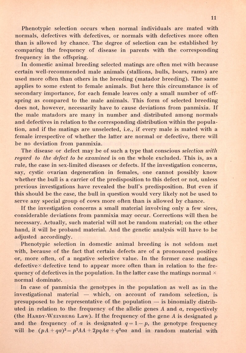 11 Phenotypic selection occurs when normal individuals are mated Avith normals, defectives with defectives, or normals with defectives more often than is allowed by chance. The degree of selection can be established by ■comparing the frequency of disease in parents with the corresponding frequency in the offspring. In domestic animal breeding selected matings are often met with because certain well-recommended male animals (stallions, bulls, boars, rams) are used more often than others in the breeding (matador breeding). The same applies to some extent to female animals. But here this circumstance is of secondary importance, for each female leaves only a small number of off¬ spring as compared to the male animals. This form of selected breeding does not, however, necessarily have to cause deviations from panmixia. If the male matadors are many in number and distributed among normals and defectives in relation to the corresponding distribution within the popula¬ tion, and if the matings are unselected, i.e., if every male is mated with a female irrespective of whether the latter are normal or defective, there will be no deviation from panmixia. The disease or defect may be of such a type that conscious selection with regard to the defect to be examined is on the whole excluded. This is, as a rule, the case in sex-limited diseases or defects. If the investigation concerns, say, cystic ovarian degeneration in females, one cannot possibly know whether the bull is a carrier of the predisposition to this defect or not, unless previous investigations have revealed the bull's predisposition. But even if this should be the case, the bull in question would very likely not be used to serve any special group of cows more often than is allowed by chance. If the investigation concerns a small material involving only a few sires, considerable deviations from panmixia may occur. Corrections Avill then be necessary. Actually, such material will not be random material; on the other band, it will be proband material. And the genetic analysis will have to be adjusted accordingly. Phenotypic selection in domestic animal breeding is not seldom met with, because of the fact that certain defects are of a pronounced positive or, more often, of a negative selective value. In the former case matings defective X defective tend to appear more often than in relation to the fre¬ quency of defectives in the population. In the latter case the matings normal x normal dominate. In case of panmixia the genotypes in the population as well as in the investigational material — which, on account of random selection, is presupposed to be representative of the population —• is binomially distrib¬ uted in relation to the frequency of the allelic genes A and a, respectively (the Hardy-Weinberg Law). If the frequency of the gene A is designated p and the frequency of a is designated q = 1 — p, the genotype frequency Avill be {pA + qay = p'^AA + 2pqAa + q^aa and in random material with