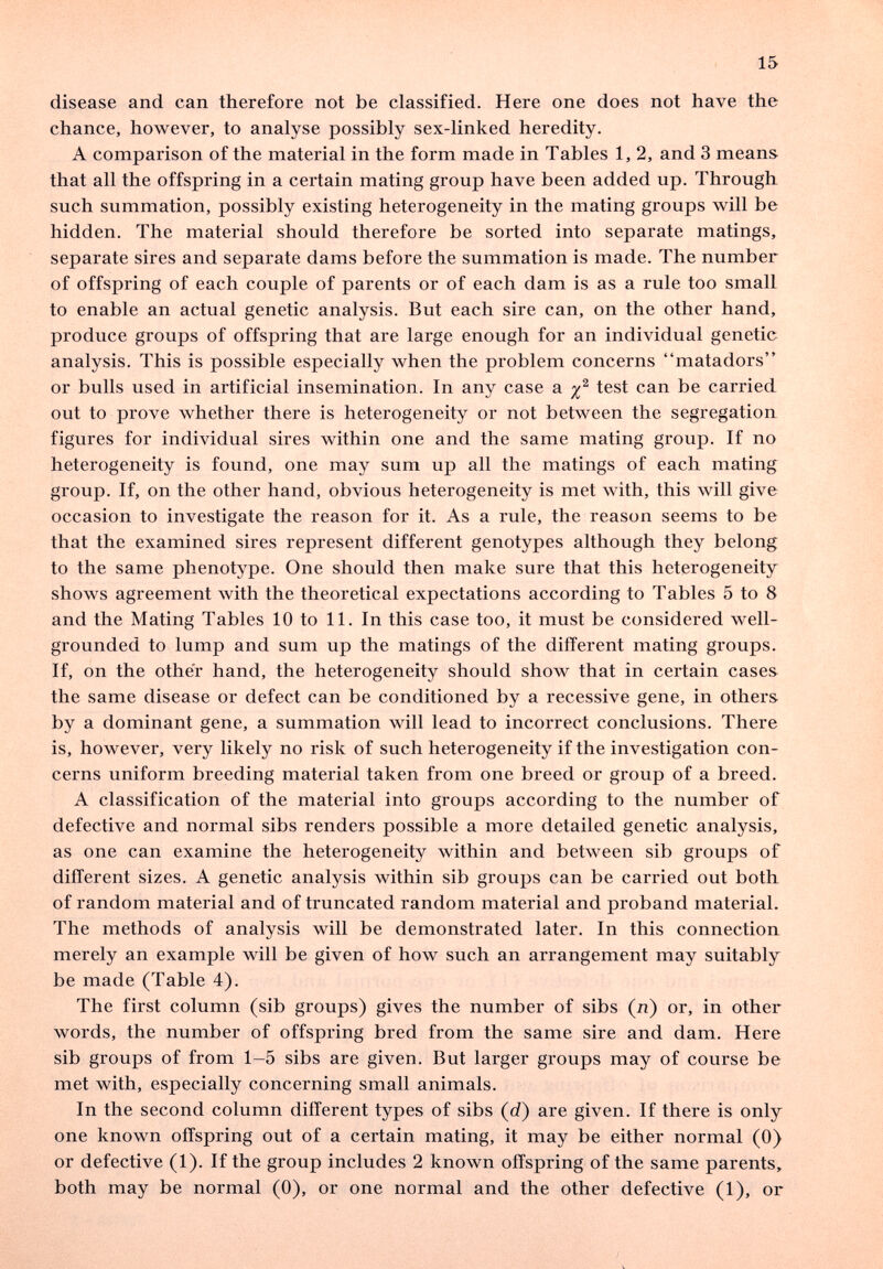 15 disease and can therefore not be classified. Here one does not have the chance, however, to analyse possibly sex-linked heredity. A comparison of the material in the form made in Tables 1,2, and 3 means that all the offspring in a certain mating group have been added up. Through such summation, possibly existing heterogeneity in the mating groups will be hidden. The material should therefore be sorted into separate matings, separate sires and separate dams before the summation is made. The number of offspring of each couple of parents or of each dam is as a rule too small to enable an actual genetic analysis. But each sire can, on the other hand, produce groups of offspring that are large enough for an individual genetic analysis. This is possible especially when the problem concerns matadors or bulls used in artificial insemination. In any case a test can be carried out to prove whether there is heterogeneity or not between the segregation figures for individual sires within one and the same mating group. If no heterogeneity is found, one may sum up all the matings of each mating group. If, on the other hand, obvious heterogeneity is met with, this will give occasion to investigate the reason for it. As a rule, the reason seems to be that the examined sires represent different genotypes although they belong to the same phenotype. One should then make sure that this heterogeneity shows agreement with the theoretical expectations according to Tables 5 to 8 and the Mating Tables 10 to 11. In this case too, it must be considered well- grounded to lump and sum up the matings of the different mating groups. If, on the other hand, the heterogeneity should show that in certain cases the same disease or defect can be conditioned by a recessive gene, in others by a dominant gene, a summation will lead to incorrect conclusions. There is, however, very likely no risk of such heterogeneity if the investigation con¬ cerns uniform breeding material taken from one breed or group of a breed. A classification of the material into groups according to the number of defective and normal sibs renders possible a more detailed genetic analysis, as one can examine the heterogeneity within and between sib groups of different sizes. A genetic analysis within sib groups can be carried out both of random material and of truncated random material and proband material. The methods of analysis will be demonstrated later. In this connection merely an example will be given of how such an arrangement may suitably be made (Table 4). The first column (sib groups) gives the number of sibs (n) or, in other words, the number of offspring bred from the same sire and dam. Here sib groups of from 1-5 sibs are given. But larger groups may of course be met with, especially concerning small animals. In the second column different types of sibs (rf) are given. If there is only one known offspring out of a certain mating, it may be either normal (0) or defective (1). If the group includes 2 known offspring of the same parents, both may be normal (0), or one normal and the other defective (1), or