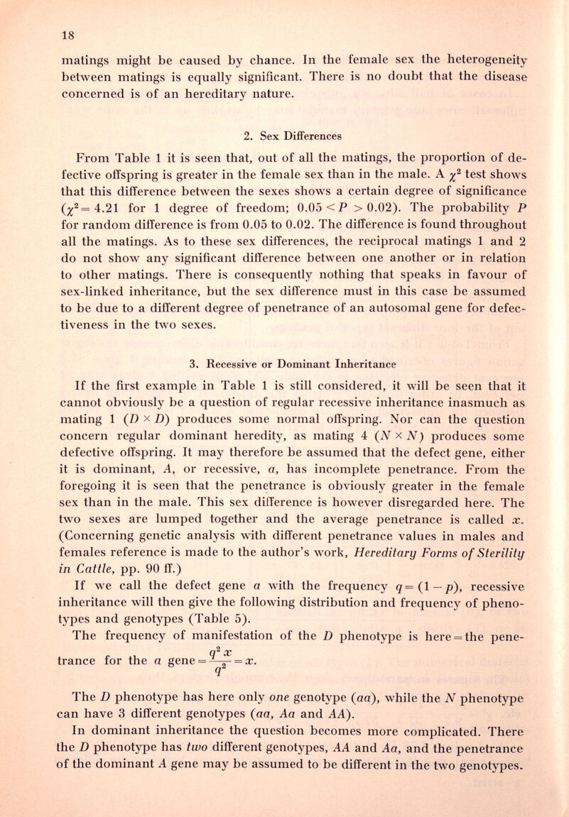 18 matings might be caused by chance. In the female sex the heterogeneity between matings is equally significant. There is no doubt that the disease concerned is of an hereditary nature. 2. Sex DiflPerences From Table 1 it is seen that, out of all the matings, the proportion of de¬ fective offspring is greater in the female sex than in the male. A test shows that this difference between the sexes shows a certain degree of significance for 1 degree of freedom; 0.05 <P >0.02). The probability P for random difference is from 0.05 to 0.02. The difference is found throughout all the matings. As to these sex differences, the reciprocal matings 1 and 2 do not show any significant difference between one another or in relation to other matings. There is consequently nothing that speaks in favour of sex-linked inheritance, but the sex difference must in this case be assumed to be due to a different degree of penetrance of an autosomal gene for defec¬ tiveness in the two sexes. 3. Recessive or Dominant Inheritance If the first example in Table 1 is still considered, it will be seen that it cannot obviously be a question of regular recessive inheritance inasmuch as mating 1 (D X D) produces some normal offspring. Nor can the question concern regular dominant heredity, as mating 4 (iV x N) produces some defective offspring. It may therefore be assumed that the defect gene, either it is dominant. A, or recessive, a, has incomplete penetrance. From the foregoing it is seen that the penetrance is obviously greater in the female sex than in the male. This sex difference is however disregarded here. The two sexes are lumped together and the average penetrance is called x. (Concerning genetic analysis with different penetrance values in males and females reference is made to the author's work. Hereditary Forms of Sterility in Cattle, pp. 90 ff.) If we call the defect gene a with the frequency q=(l — p), recessive inheritance will then give the following distribution and frequency of pheno- types and genotypes (Table 5). The frequency of manifestation of the D phenotype is here = the pene- CC trance for the a gene = = rr. The D phenotype has here only one genotype (aa), while the N phenotype can have 3 different genotypes (aa, Aa and AA). In dominant inheritance the question becomes more complicated. There the D phenotype has two different genotypes, AA and Aa, and the penetrance of the dominant A gene may be assumed to be different in the two genotypes.