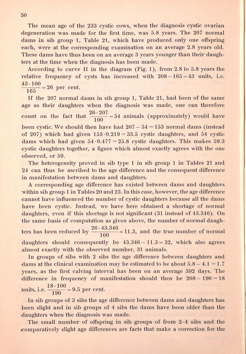 50 The mean age of the 233 cystic cows, when the diagnosis cystic ovarian ■degeneration was made for the first time, was 5.8 years. The 207 normal dams in sib group 1, Table 21, which have produced only one offspring €ach, were at the corresponding examination on an average 2.8 years old. These dams have thus been on an average 3 years younger than their daugh¬ ters at the time when the diagnosis has been made. According to curve II in the diagram (Fig. 1), from 2.8 to 5.8 years the Telative frequency of cysts has increased with 208 — 165 = 43 units, i.e. 43-100 ^ = 26 per cent. 165 If the 207 normal dams in sib group 1, Table 21, had been of the same age as their daughters when the diagnosis was made, one can therefore 26-207 ■count on the fact that = 54 animals (approximately) would have Ъееп cystic. We should then have had 207 — 54 = 153 normal dams (instead of 207) which had given 153-0.219 = 33.5 cystic daughters, and 54 cystic dams which had given 54-0.477 =25.8 cystic daughters. This makes 59.3 cystic daughters together, a figure which almost exactly agrees with the one observed, or 59. The heterogeneity proved in sib type 1 in sib group 1 in Tables 21 and 24 can thus be ascribed to the age difference and the consequent difference in manifestation between dams and daughters. A corresponding age difference has existed between dams and daughters within sib group 1 in Tables 20 and 23. In this case, however, the age difference •cannot have influenced the number of cystic daughters because all the dams have been cystic. Instead, we have here obtained a shortage of normal daughters, even if this shortage is not significant (31 instead of 43.346). On the same basis of computation as given above, the number of normal daugh¬ ters has been reduced by ^ 11-3, and the true number of normal daughters should consequently be 43.346— 11.3= 32, which also agrees -almost exactly with the observed number, 31 animals. In groups of sibs with 2 sibs the age difference between daughters and ■dams at the clinical examination may be estimated to be about 5.8 — 4.1 =1.7 years, as the first calving interval has been on an average 392 days. The difference in frequency of manifestation should then be 208— 190 = 18 . . 18-100 units. I.e. — = 9.5 per cent. X У и In sib groups of 3 sibs the age difference between dams and daughters has Ъееп slight and in sib groups of 4 sibs the dams have been older than the daughters when the diagnosis was made. The small number of offspring in sib groups of from 2-4 sibs and the comparatively slight age differences are facts that make a correction for the