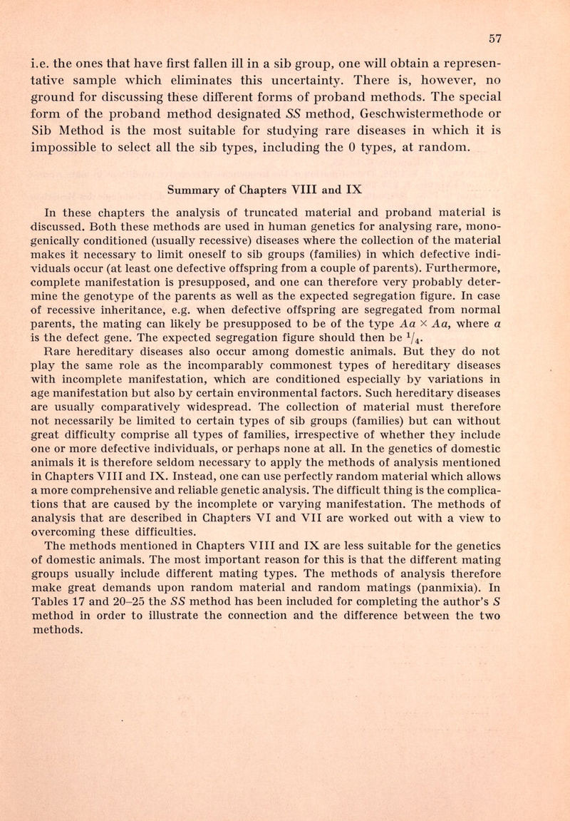 57 i.e. the ones that have first fallen ill in a sib group, one will obtain a represen¬ tative sample which eliminates this uncertainty. There is, however, no ground for discussing these different forms of proband methods. The special form of the proband method designated SS method, Geschwistermethode or Sib Method is the most suitable for studying rare diseases in which it is impossible to select all the sib types, including the 0 types, at random. Summary of Chapters VIII and IX In these chapters the analysis of truncated material and proband material is discussed. Both these methods are used in human genetics for analysing rare, mono- genically conditioned (usually recessive) diseases where the collection of the material makes it necessary to limit oneself to sib groups (families) in which defective indi- Adduals occur (at least one defective offspring from a couple of parents). Furthermore, complete manifestation is presupposed, and one can therefore very probably deter¬ mine the genotype of the parents as well as the expected segregation figure. In case of recessive inheritance, e.g. when defective offspring are segregated from normal parents, the mating can likely be presupposed to be of the type Aa x Aa, where a is the defect gene. The expected segregation figure should then be ^/4. Rare hereditary diseases also occur among domestic animals. But they do not play the same role as the incomparably commonest types of hereditary diseases with incomplete manifestation, which are conditioned especially by variations in age manifestation but also by certain environmental factors. Such hereditary diseases are usually comparatively widespread. The collection of material must therefore not necessarily be limited to certain types of sib groups (families) but can without great difficulty comprise all types of families, irrespective of whether they include one or more defective individuals, or perhaps none at all. In the genetics of domestic animals it is therefore seldom necessary to apply the methods of analysis mentioned in Chapters VIII and IX. Instead, one can use perfectly random material which allows a more comprehensive and reliable genetic analysis. The difficult thing is the complica¬ tions that are caused by the incomplete or varying manifestation. The methods of analysis that are described in Chapters VI and VII are worked out with a view to overcoming these difficulties. The methods mentioned in Chapters VIII and IX are less suitable for the genetics of domestic animals. The most important reason for this is that the different mating groups usually include different mating types. The methods of analysis therefore make great demands upon random material and random matings (panmixia). In Tables 17 and 20-25 the SS method has been included for completing the author's S method in order to illustrate the connection and the difference between the two methods.