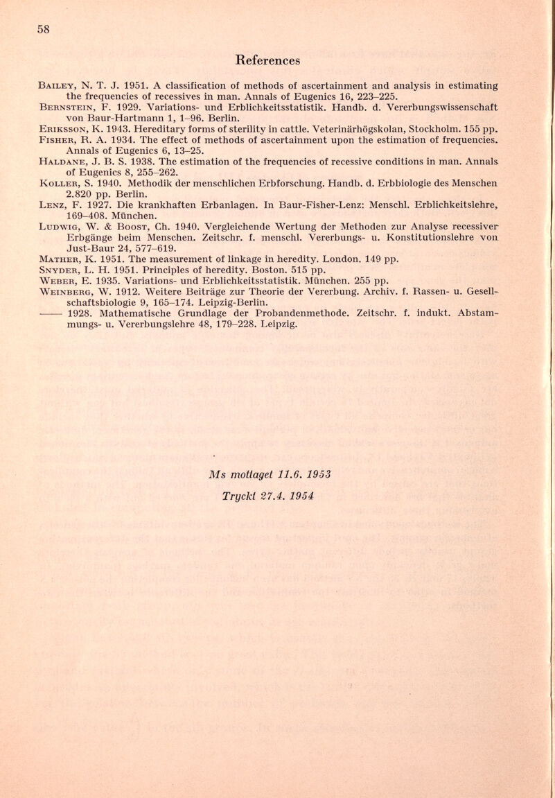 58 References Bailey, N. T. J. 1951. A classification of methods of ascertainment and analysis in estimating the frequencies of récessives in man. Annals of Eugenics 16, 223-225. Bernstein, F. 1929. Variations- und Erblichkeitsstatistik. Handb. d. Vererbungswissenschaft von Baur-Hartmann 1, 1-96. Berlin. Ekiksson, K. 1943. Hereditary forms of sterility in cattle. Veterinärhögskolan, Stockholm. 155 pp. Fisher, R. A. 1934. The effect of methods of ascertainment upon the estimation of frequencies. Annals of Eugenics 6, 13-25. Haldane, J. B. S. 1938. The estimation of the frequencies of recessive conditions in man. Annals, of Eugenics 8, 255-262. Koller, S. 1940. Methodik der menschlichen Erbforschung. Handb. d. Erbbiologie des Menschen 2.820 pp. Berlin. Lenz, F. 1927. Die krankhaften Erbanlagen. In Baur-Fisher-Lenz; Menschl. Erblichkeitslehre^ 169-408. München. Ludwig, W. & Bogst, Ch. 1940. Vergleichende Wertung der Methoden zur Analyse recessiver Erbgänge beim Menschen. Zeitschr. f. menschl. Vererbungs- u. Konstitutionslehre von Just-Baur 24, 577-619. Mather, K. 1951. The measurement of linkage in heredity. London. 149 pp. Snyder, L. H. 1951. Principles of heredity. Boston. 515 pp. Weber, E. 1935. Variations- und Erblichkeitsstatistik. München. 255 pp. Weinberg, W. 1912. Weitere Beiträge zur Theorie der Vererbung. Archiv, f. Rassen- u. Gesell¬ schaftsbiologie 9, 165-174. Leipzig-Berlin. *—— 1928. Mathematische Grundlage der Probandenmethode. Zeitschr. f. indukt. Abstam- mungs- u. Vererbungslehre 48, 179-228. Leipzig. Ms motiaget 11.6. 1953 Tryckt 27.4. 1954