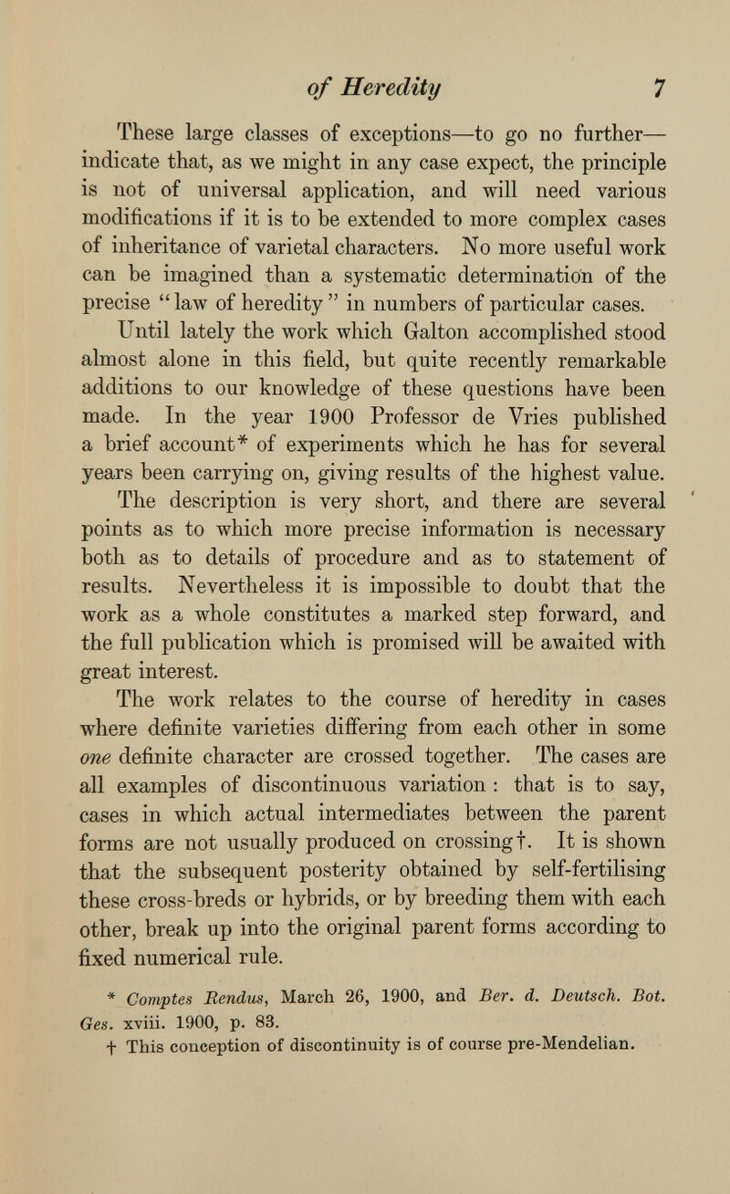 of Heredity 7 These large classes of exceptions—to go no further— indicate that, as we might in any case expect, the principle is not of universal application, and will need various modifications if it is to be extended to more complex cases of inheritance of varietal characters. No more useful work can be imagined than a systematic determination of the precise  law of heredity  in numbers of particular cases. Until lately the work which Galton accomplished stood almost alone in this field, but quite recently remarkable additions to our knowledge of these questions have been made. In the year 1900 Professor de Vries published a brief account* of experiments which he has for several years been carrying on, giving results of the highest value. The description is very short, and there are several points as to which more precise information is necessary both as to details of procedure and as to statement of results. Nevertheless it is impossible to doubt that the work as a whole constitutes a marked step forward, and the full publication which is promised Avill be awaited with great interest. The work relates to the course of heredity in cases where definite varieties differing from each other in some one definite character are crossed together. The cases are all examples of discontinuous variation : that is to say, cases in which actual intermediates between the parent forms are not usually produced on crossing!. It is shown that the subsequent posterity obtained by self-fertilising these cross-breds or hybrids, or by breeding them with each other, break up into the original parent forms according to fixed numerical rule. * Comptes Rendus, March 26, 1900, and Ber. d. Deutsch. Bot. Ges. xviii. 1900, p. 83. + This conception of discontinuity is of course pre-Mendelian.