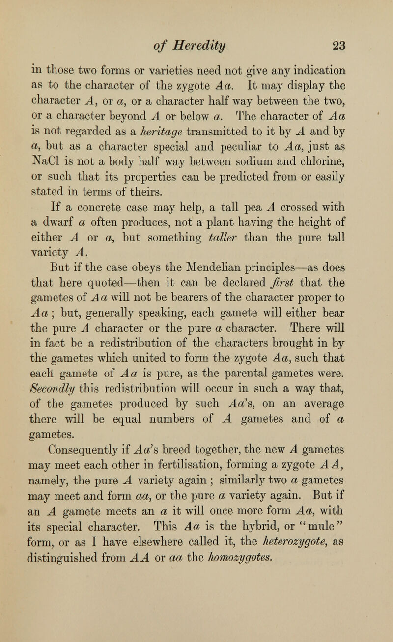 of Heredity 23 in those two forms or varieties need not give any indication as to the character of the zygote Aa. It may display the character Л, or a, or a character half way between the two, or a character beyond A or below a. The character oí Aa is not regarded as a heritage transmitted to it by A and by a, but as a character special and peculiar to Aa, just as NaCl is not a body half way between sodium and chlorine, or such that its properties can be predicted from or easily stated in terms of theirs. If a concrete case may help, a tall pea A crossed with a dwarf a often produces, not a plant having the height of either A or a, but something taller than the pure tall variety A. But if the case obeys the Mendelian principles—as does that here quoted—then it can be declared fiist that the gametes oí Aa will not be bearers of the character proper to Aa ; but, generally speaking, each gamete will either bear the pure A character or the pure a character. There will in fact be a redistribution of the characters brought in by the gametes which united to form the zygote Aa, such that each gamete of Aa is pure, as the parental gametes were. Secondly this redistribution will occur in such a way that, of the gametes produced by such Аа'в, on an average there will be equal numbers of A gametes and of a gametes. Consequently if J.a's breed together, the new A gametes may meet each other in fertilisation, forming a zygote A A, namely, the pure A variety again ; similarly two a gametes may meet and form aa, or the pure a variety again. Bat if an A gamete meets an a it will once more form Aa, with its special character. This Aa is the hybrid, or  mule  form, or as I have elsewhere called it, the heterozygote, as distinguished from A A or aa the homozygotes.