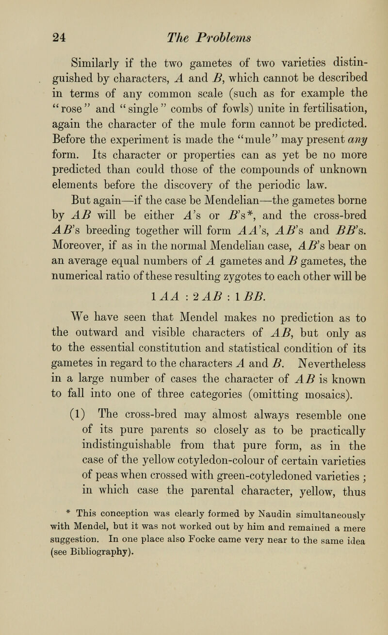 24 The Problems Similarly if the two gametes of two varieties distin¬ guished by characters, A and B, which cannot be described in terms of any common scale (such as for example the  rose  and  single  combs of fowls) unite in fertilisation, again the character of the mule form cannot be predicted. Before the experiment is made the mule may present any form. Its character or properties can as yet be no more predicted than could those of the compounds of unknown elements before the discovery of the periodic law. But again—if the case be Mendelian—the gametes borne by AB will be either ^'s or 5's*, and the cross-bred ^^'s breeding together will form AA's, AB's and ВВ's. Moreover, if as in the normal Mendelian case, AB's bear on an average equal numbers of A gametes and В gametes, the numerical ratio of these resulting zygotes to each other will be lAA :2AB: IBB. We have seen that Mendel makes no prediction as to the outward and visible characters of AB, but only as to the essential constitution and statistical condition of its gametes in regard to the characters A and B. N evertheless in a large number of cases the character of is known to fall into one of three categories (omitting mosaics). (1) The cross-bred may almost always resemble one of its pure parents so closely as to be practically indistinguishable from that pure form, as in the case of the yellow cotyledon-colour of certain varieties of peas when crossed with green-cotyledoned varieties ; in which case the parental character, yellow, thus * This conception was clearly formed by Naudin simultaneously •with Mendel, but it was not worked out by him and remaiued a mere suggestion. In one place also Focke came very near to the same idea (see Bibliography).