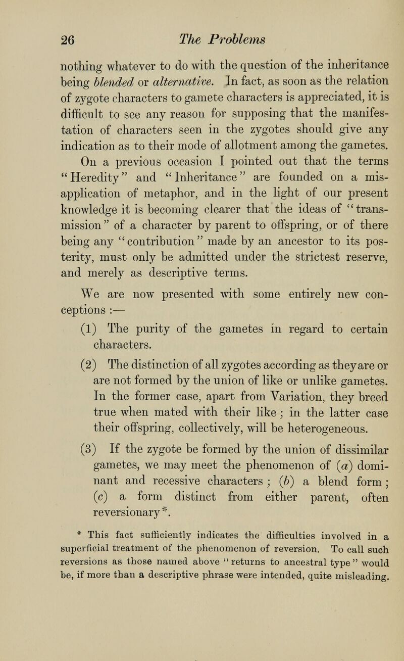 26 The Problems nothing whatever to do with the question of the inheritance being blended or alternative. In fact, as soon as the relation of zygote characters to gamete characters is appreciated, it is difficult to see any reason for supposing that the manifes¬ tation of characters seen in the zygotes should give any indication as to their mode of allotment among the gametes. On a previous occasion I pointed out that the terms Heredity and Inheritance are founded on a mis¬ application of metaphor, and in the light of our present knowledge it is becoming clearer that the ideas of trans¬ mission  of a character by parent to offspring, or of there being any contribution made by an ancestor to its pos¬ terity, must only be admitted under the strictest reserve, and merely as descriptive terms. We are now presented with some entirely new con¬ ceptions :— (1) The purity of the gametes in regard to certain characters. (2) The distinction of all zygotes according as they are or are not formed by the union of like or unlike gametes. In the former case, apart from Variation, they breed true when mated with their like -, in the latter case their offspring, collectively, will be heterogeneous. (3) If the zygote be formed by the union of dissimilar gametes, we may meet the phenomenon of (a) domi¬ nant and recessive characters ; (6) a blend form ; (c) a form distinct from either parent, often reversionary*. * This fact Rufficiently indicates the difficulties involved in a superficial treatment of the phenomenon of reversion. To call such reversions as those named above  returns to ancestral type  would be, if more than a descriptive phrase were intended, quite misleading.