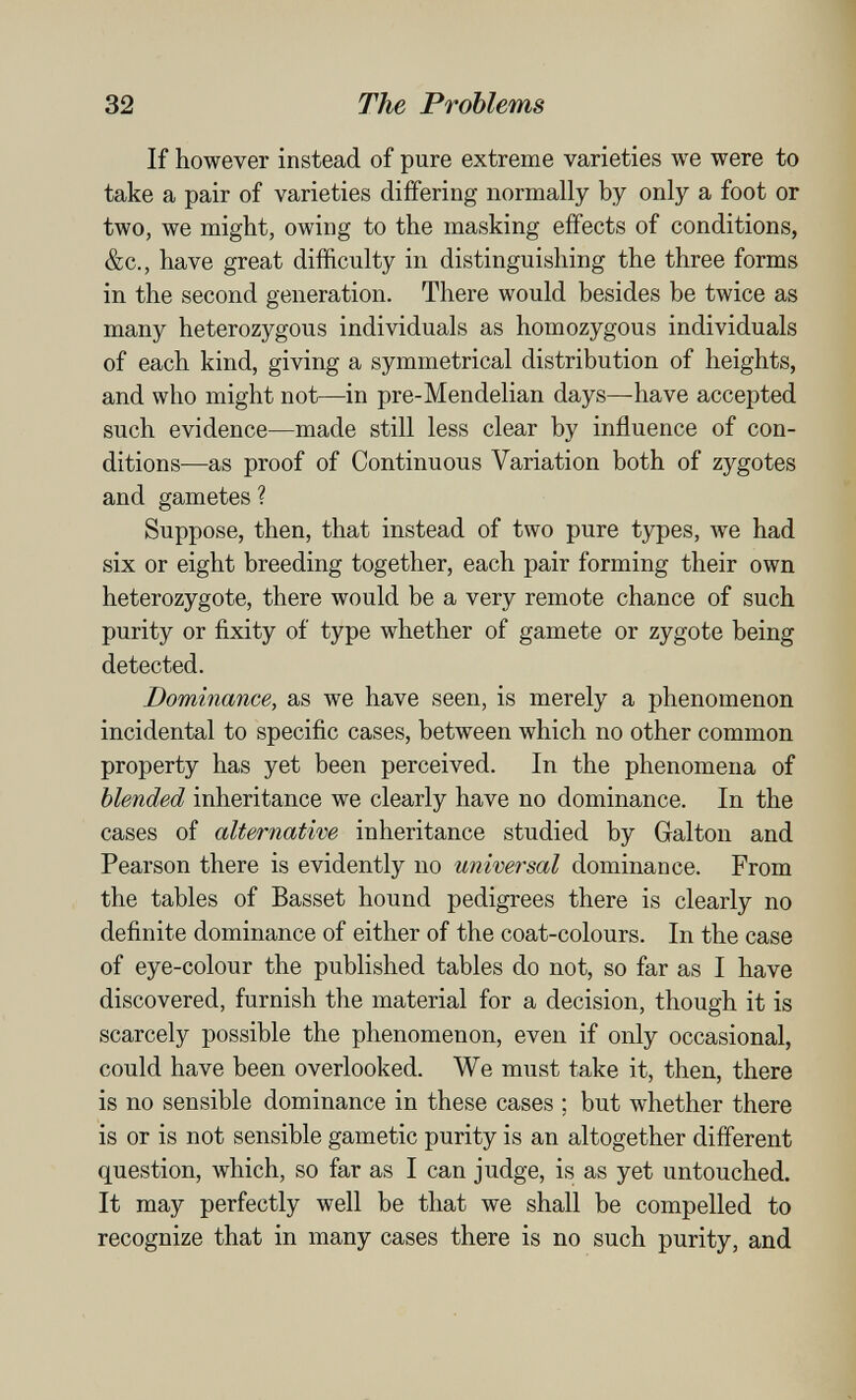 32 The Problems If however instead of pure extreme varieties we were to take a pair of varieties differing normally by only a foot or two, we might, owing to the masking effects of conditions, &c., have great difficulty in distinguishing the three forms in the second generation. There would besides be twice as many heterozygous individuals as homozygous individuals of each kind, giving a symmetrical distribution of heights, and who might not—in pre-Mendelian days—have accepted such evidence—made still less clear by influence of con¬ ditions—as proof of Continuous Variation both of zygotes and gametes ? Suppose, then, that instead of two pure types, we had six or eight breeding together, each pair forming their own heterozygote, there would be a very remote chance of such purity or fixity of type whether of gamete or zygote being detected. Dominance, as we have seen, is merely a phenomenon incidental to specific cases, between which no other common property has yet been perceived. In the phenomena of blended inheritance we clearly have no dominance. In the cases of alternative inheritance studied by Galton and Pearson there is evidently no universal dominance. From the tables of Basset hound pedigrees there is clearly no definite dominance of either of the coat-colours. In the case of eye-colour the published tables do not, so far as I have discovered, furnish the material for a decision, though it is scarcely possible the phenomenon, even if only occasional, could have been overlooked. We must take it, then, there is no sensible dominance in these cases ; but whether there is or is not sensible gametic purity is an altogether different question, which, so far as I can judge, is as yet untouched. It may perfectly well be that we shall be compelled to recognize that in many cases there is no such purity, and