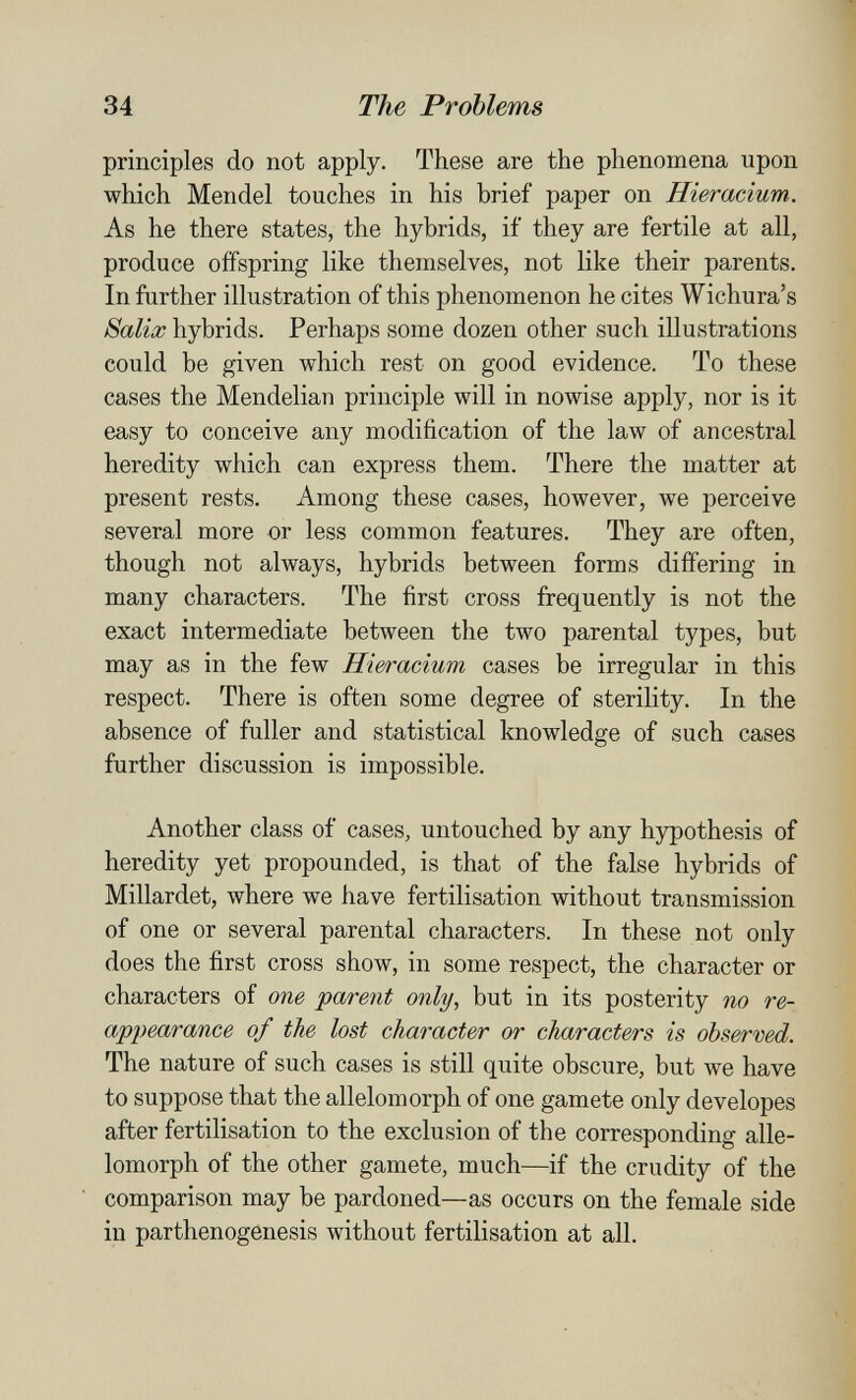 34 The Problems principles do not apply. These are the phenomena upon which Mendel touches in his brief paper on Hieracium. As he there states, the hybrids, if they are fertile at all, produce offspring like themselves, not like their parents. In further illustration of this phenomenon he cites Wichura's Salix hybrids. Perhaps some dozen other such illustrations could be given which rest on good evidence. To these cases the Mendelian principle will in nowise apply, nor is it easy to conceive any modification of the law of ancestral heredity which can express them. There the matter at present rests. Among these cases, however, we perceive several more or less common features. They are often, though not always, hybrids between forms differing in many characters. The first cross frequently is not the exact intermediate between the two parental types, but may as in the few Hieracium cases be irregular in this respect. There is often some degree of sterility. In the absence of fuller and statistical knowledge of such cases further discussion is impossible. Another class of cases, untouched by any hypothesis of heredity yet propounded, is that of the false hybrids of Millardet, where we have fertilisation without transmission of one or several parental characters. In these not only does the first cross show, in some respect, the character or characters of one parent only, but in its posterity no re¬ appearance of the lost character or characters is observed. The nature of such cases is still quite obscure, but Ave have to suppose that the allelomorph of one gamete only developes after fertilisation to the exclusion of the corresponding alle¬ lomorph of the other gamete, much—if the crudity of the comparison may be pardoned—as occurs on the female side in parthenogenesis without fertilisation at all.