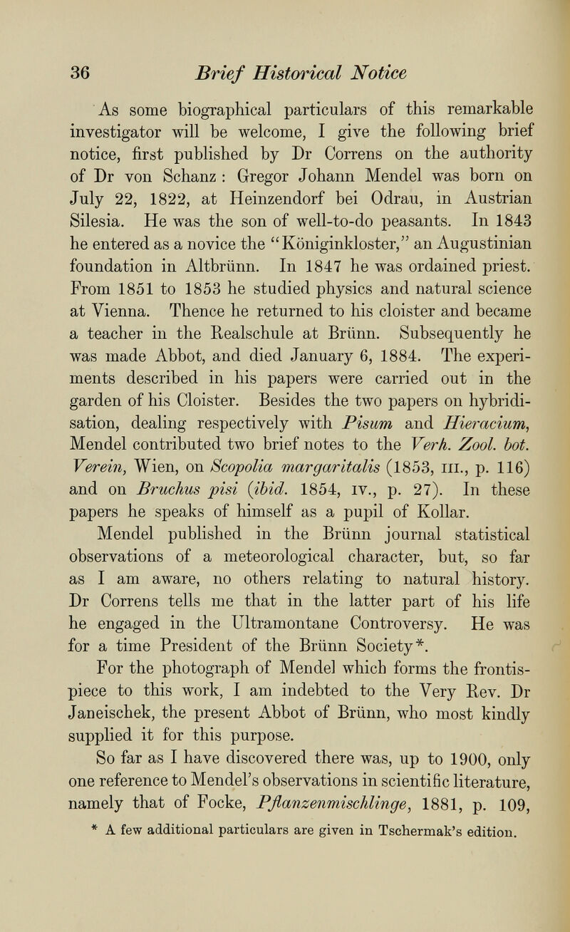 36 Brief Historical Notice As some biographical particulars of this remarkable investigator will be welcome, I give the following brief notice, first published by Dr Correns on the authority of Dr von Schanz : Gregor Johann Mendel was born on July 22, 1822, at Heinzendorf bei Odrau, in Austrian Silesia. He was the son of well-to-do peasants. In 1843 he entered as a novice the Königinkloster, an Augustinian foundation in Altbrünn. In 1847 he was ordained priest. From 1851 to 1853 he studied physics and natural science at Vienna. Thence he returned to his cloister and became a teacher in the Realschule at Brünn. Subsequently he was made Abbot, and died January 6, 1884. The experi¬ ments described in his papers were carried out in the garden of his Cloister. Besides the two papers on hybridi¬ sation, dealing respectively with Pisum and Hieracium, Mendel contributed two brief notes to the Verh. Zool. bot. Verein, Wien, on Scopolia margaritalis (1853, in., p. 116) and on Bruchus pisi {ibid. 1854, iv., p. 27). In these papers he speaks of himself as a pupil of Kollar. Mendel published in the Brünn journal statistical observations of a meteorological character, but, so far as I am aware, no others relating to natural history. Dr Correns tells me that in the latter part of his life he engaged in the Ultramontane Controversy. He was for a time President of the Brünn Society*. For the photograph of Mendel which forms the frontis¬ piece to this work, I am indebted to the Very Rev. Dr Janeischek, the present Abbot of Brünn, who most kindly supplied it for this purpose. So far as I have discovered there was, up to 1900, only one reference to Mendel's observations in scientific literature, namely that of Focke, Pflanzenmischlinge, 1881, p. 109, * A few additional particulars are given in Tschermak's edition.