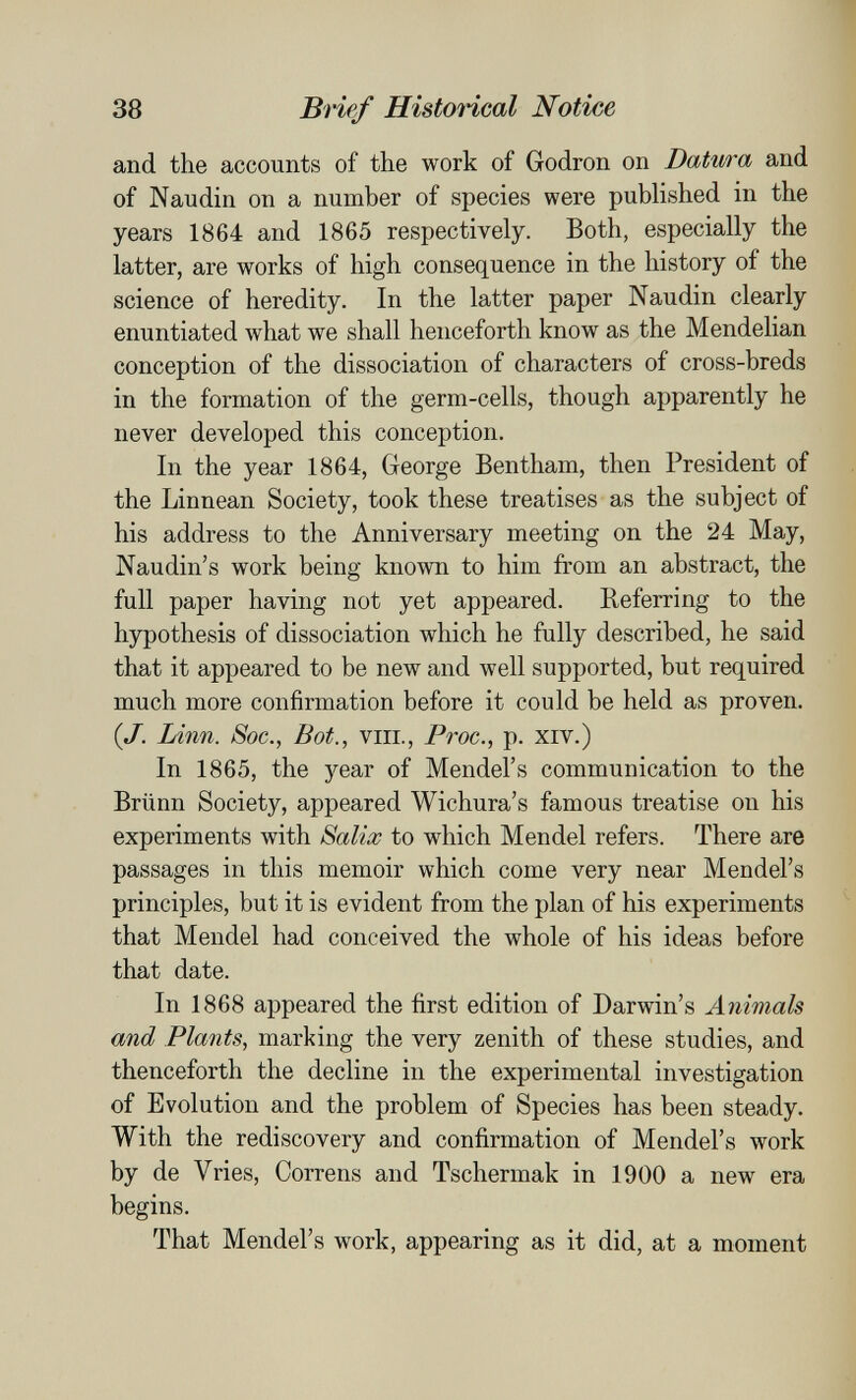 38 Brief HistoHcal Notice and the accounts of the work of Godron on Datura and of Naudin on a number of species were published in the years 1864 and 1865 respectively. Both, especially the latter, are works of high consequence in the history of the science of heredity. In the latter paper Naudin clearly enuntiated what we shall henceforth know as the Mendelian conception of the dissociation of characters of cross-breds in the formation of the germ-cells, though apparently he never developed this conception. In the year 1864, George Bentham, then President of the Linnean Society, took these treatises as the subject of his address to the Anniversary meeting on the 24 May, Naudin's work being known to him from an abstract, the full paper having not yet appeared. Referring to the hypothesis of dissociation which he fully described, he said that it appeared to be new and well supported, but required much more confirmation before it could be held as proven. {J. Linn. Soc., Bot., VIII., Proc., p. XIV.) In 1865, the year of Mendel's communication to the Brünn Society, appeared Wichura's famous treatise on his experiments with Salix to which Mendel refers. There are passages in this memoir which come very near Mendel's principles, but it is evident from the plan of his experiments that Mendel had conceived the whole of his ideas before that date. In 1868 appeared the first edition of Darwin's Animals and Plants, marking the very zenith of these studies, and thenceforth the decline in the experimental investigation of Evolution and the problem of Species has been steady. With the rediscovery and confirmation of Mendel's work by de Vries, Correns and Tschermak in 1900 a new era begins. That Mendel's work, appearing as it did, at a moment