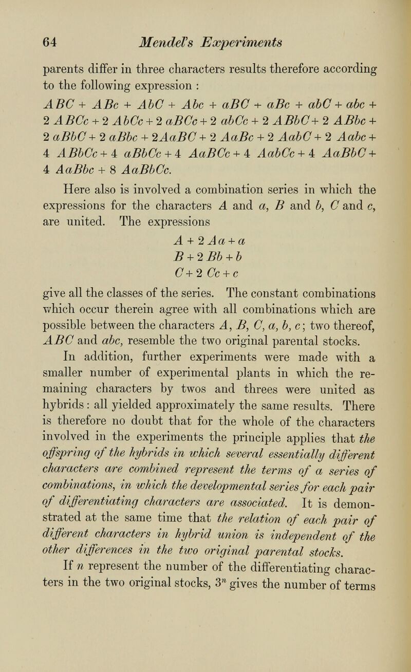 64 MendeVs Experiments parents differ in three characters results therefore according to the following expression : ABC + ABc + АЪС + Abc + аВС + аВс + abC + abc + 2 АБСе + 2 АЪСс + 2 аВСс + '2 аЪСс + 2 АВЬС + 2 АВЪс + 2 аВЬС+ 2 аВЪс + 2АаВС+2 АаВс + 2 АаЬС + 2 АаЪс + 4 АВЪСс + 4 аВЬСс + 4 АаВСс + 4 АаЪСс + 4 АаВЬС + 4 АаВЬс + 8 АаВЬСс. Неге also is involved а combination series in which the expressions for the characters A and a, В and b, С and c, are united. The expressions A + 2 Aa + a В + 2 Bb + b С + 2 Ce + с give all the classes of the series. The constant combinations which occur therein agree with all combinations which are possible between the characters A, В, C,a,b,c\ two thereof, ABC and abc, resemble the two original parental stocks. In addition, further experiments were made with a smaller number of experimental plants in which the re¬ maining characters by twos and threes were united as hybrids : all yielded approximately the same results. There is therefore no doubt that for the whole of the characters involved in the experiments the principle applies that the offspring of the hybrids in which several essentially different characters are combined represent the terms of a series of combinations, in which the developmental series for each pair of differentiating characters are associated. It is demon¬ strated at the same time that the relation of each pair of different characters in hybrid union is independent of the other differences in the two original parental stocks. If n represent the number of the differentiating charac¬ ters in the two original stocks, 3*^ gives the number of terms i