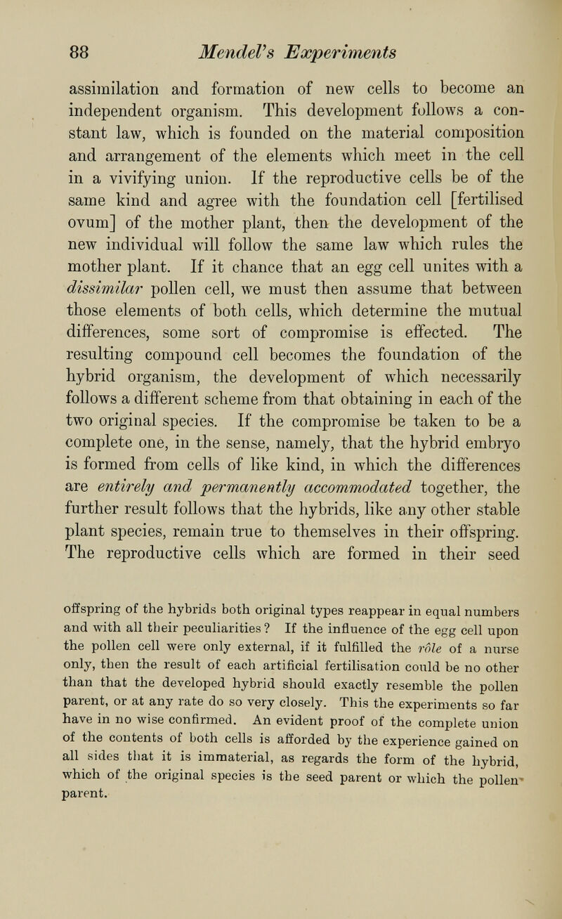 88 MendeVs Experiments assimilation and formation of new cells to become an independent organism. This development follows a con¬ stant law, which is founded on the material composition and arrangement of the elements which meet in the cell in a vivifying union. If the reproductive cells be of the same kind and agree with the foundation cell [fertilised ovum] of the mother plant, then the development of the new individual will follow the same law which rules the mother plant. If it chance that an egg cell unites with a dissimilar pollen cell, we must then assume that between those elements of both cells, which determine the mutual differences, some sort of compromise is effected. The resulting compound cell becomes the foundation of the hybrid organism, the development of which necessarily follows a different scheme from that obtaining in each of the two original species. If the compromise be taken to be a complete one, in the sense, namely, that the hybrid embryo is formed from cells of like kind, in which the differences are entirely and permanently accommodated together, the further result follows that the hybrids, like any other stable plant species, remain true to themselves in their offspring. The reproductive cells which are formed in their seed offspring of the hybrids both original types reappear in equal numbers and with all their peculiarities? If the influence of the egg cell upon the pollen cell were only external, if it fulfilled the rôle of a nurse only, then the result of each artificial fertilisation could be no other than that the developed hybrid should exactly resemble the pollen parent, or at any rate do so very closely. This the experiments so far have in no wise confirmed. An evident proof of the complete union of the contents of both cells is afforded by the experience gained on all sides that it is immaterial, as regards the form of the hybrid, which of the original species is the seed parent or which the pollen- parent.