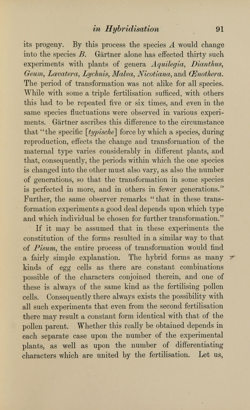 in Hybridisation 91 its progeny. By this process the species A would change into the species B. Gärtner alone has effected thirty such experiments with plants of genera Aquilegia, Dianthus, Geum, Lavatera, Lychnis, Malva, Nicotiana, and Œnothera. The period of transformation was not alike for all species. While with some a triple fertilisation sufficed, with others this had to be repeated five or six times, and even in the same species fluctuations were observed in various experi¬ ments. Gartner ascribes this difference to the circumstance that the specific [typische] force by which a species, during reproduction, effects the change and transformation of the maternal type varies considerably in different plants, and that, consequently, the periods within which the one species is changed into the other must also vary, as also the number of generations, so that the transformation in some species is perfected in more, and in others in fewer generations. Further, the same observer remarks that in these trans¬ formation experiments a good deal depends upon which type and which individual be chosen for further transformation. If it maj^ be assumed that in these experiments the constitution of the forms resulted in a similar way to that of Pisum, the entire process of transformation would find a fairly simple explanation. The hybrid forms as many -r kinds of egg cells as there are constant combinations possible of the characters conjoined therein, and one of these is abvays of the same kind as the fertilising pollen cells. Consequently there always exists the possibility with all such experiments that even from the second fertilisation there may result a constant form identical with that of the pollen parent. Whether this really be obtained depends in each separate case upon the number of the experimental plants, as well as upon the number of differentiating characters which are united by the fertilisation. Let us,