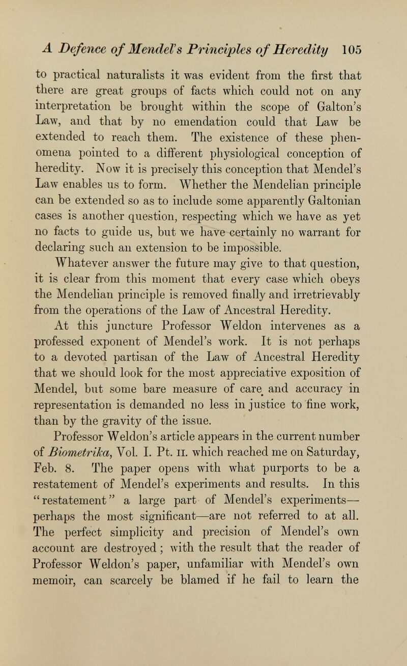 л Defence of Mendel's Principles of Heredity 105 to practical naturalists it was evident from the first that there are great groups of facts which could not on any interpretation be brought within the scope of Galton's Law, and that by no emendation could that Law be extended to reach them. The existence of these phen¬ omena pointed to a different physiological conception of heredity. Now it is precisely this conception that Mendel's Law enables us to form. Whether the Mendelian principle can be extended so as to include some apparently Galtonian cases is another question, respecting which we have as yet no facts to guide us, but we have certainly no warrant for declaring such an extension to be impossible. Whatever answer the future may give to that question, it is clear from this moment that every case which obeys the Mendelian principle is removed finally and irretrievably from the operations of the Law of Ancestral Heredity. At this juncture Professor Weldon intervenes as a professed exponent of Mendel's work. It is not perhaps to a devoted partisan of the Law of Ancestral Heredity that we should look for the most appreciative exposition of Mendel, but some bare measure of care^ and accuracy in representation is demanded no less injustice to fine work, than by the gravity of the issue. Professor Weldon's article appears in the current number of Biometrica, Vol. L Pt. ii. which reached me on Saturday, Feb. 8. The paper opens with what purports to be a restatement of Mendel's experiments and results. In this restatement a large part of Mendel's experiments— perhaps the most significant—are not referred to at all. The perfect simplicity and precision of Mendel's own account are destroyed ; with the result that the reader of Professor Weldon's paper, unfamiliar with Mendel's own memoir, can scarcely be blamed if he fail to learn the