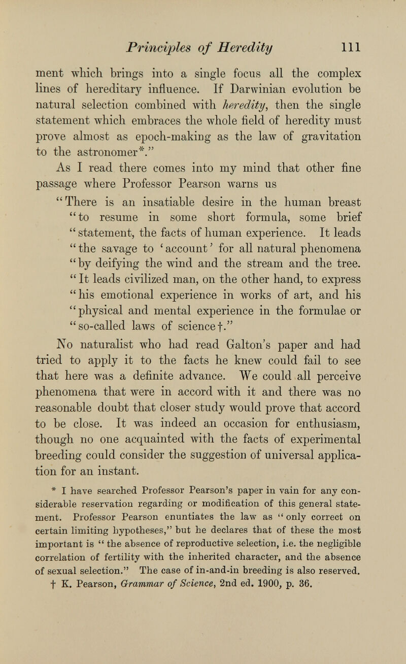 Principles of Heredity 111 ment which brings into a single focus all the complex lines of hereditary influence. If Darwinian evolution be natural selection combined with heredity, then the single statement which embraces the whole field of heredity must prove almost as epoch-making as the law of gravitation to the astronomer*. As I read there comes into my mind that other fine passage where Professor Pearson warns us  There is an insatiable desire in the human breast to resume in some short formula, some brief  statement, the facts of human experience. It leads  the savage to ' account ' for all natural phenomena by deifying the wind and the stream and the tree.  It leads civilized man, on the other hand, to express his emotional experience in works of art, and his physical and mental experience in the formulae or so-called laws of sciencef. No naturalist who had read Gralton's paper and had tried to apply it to the facts he knew could fail to see that here was a definite advance. We could all perceive phenomena that were in accord with it and there was no reasonable doubt that closer study would prove that accord to be close. It was indeed an occasion for enthusiasm, though no one acquainted with the facts of experimental breeding could consider the suggestion of universal applica¬ tion for an instant. * I have searched Professor Pearson's paper in vain for any con¬ siderable reservation regarding or modification of this general state¬ ment. Professor Pearson enuntiates the law as  only correct on certain limiting hypotheses, but he declares that of these the most important is  the absence of reproductive selection, i.e. the negligible correlation of fertility with the inherited character, and the absence of sexual selection. The case of in-and-in breeding is also reserved, t K, Pearson, Grammar of Science, 2nd ed. 1900, p. 36.