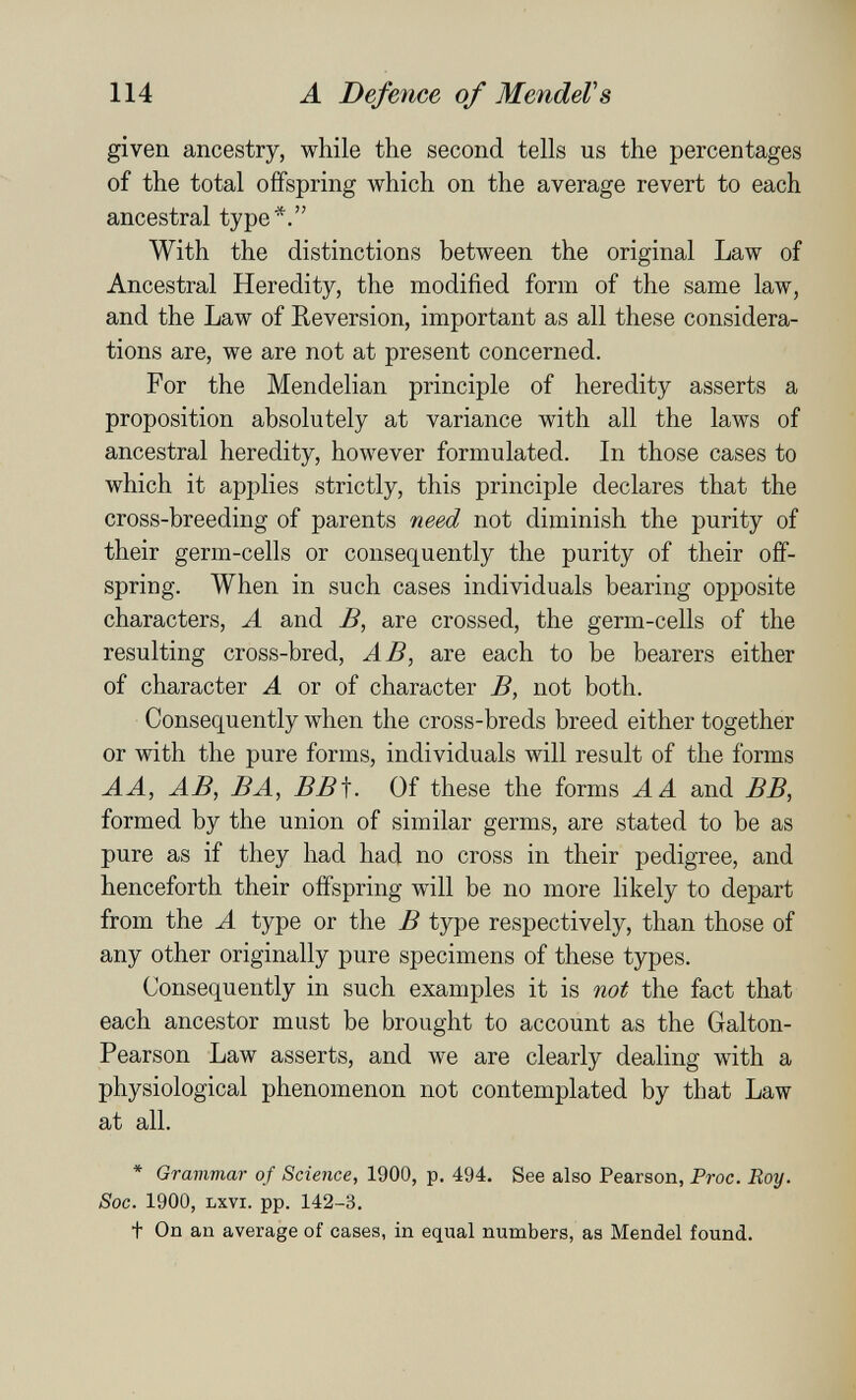 114 A Defence of MendeV s given ancestry, while the second tells us the percentages of the total offspring which on the average revert to each ancestral type*. With the distinctions between the original Law of Ancestral Heredity, the modified form of the same law, and the Law of Reversion, important as all these considera¬ tions are, we are not at present concerned. For the Mendelian principle of heredity asserts a proposition absolutely at variance with all the laws of ancestral heredity, however formulated. In those cases to which it applies strictly, this principle declares that the cross-breeding of parents need not diminish the purity of their germ-cells or consequently the purity of their off¬ spring. When in such cases individuals bearing opposite characters, A and B, are crossed, the germ-cells of the resulting cross-bred, AB, are each to be bearers either of character A or of character B, not both. Consequently when the cross-breds breed either together or with the pure forms, individuals will result of the forms A A, AB, В A, BB\. Of these the forms A A and BB, formed by the union of similar germs, are stated to be as pure as if they had had no cross in their pedigree, and henceforth their offspring will be no more likely to depart from the A type or the В type respectively, than those of any other originally pure specimens of these types. Consequently in such examples it is not the fact that each ancestor must be brought to account as the Galton- Pearson Law asserts, and we are clearly dealing with a physiological phenomenon not contemplated by that Law at all. * Grammar of Science, 1900, p. 494. See also Pearson, Proc. Roy. Soc. 1900, Lxvi. pp. 142-3. t On an average of cases, in equal numbers, as Mendel found.