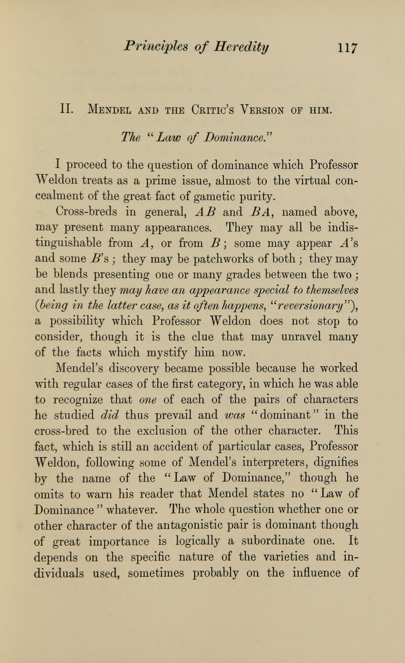 Principles of Heredity 117 IL Mendel and the Critic's Version of him. The Law of Dominance. I proceed to the question of dominance which Professor Weldon treats as a prime issue, almost to the virtual con¬ cealment of the great fact of gametic purity. Cross-breds in general, AB and BA, named above, may present many appearances. They may all be indis¬ tinguishable from A, or from В ; some may appear ^'s and some B'% ; they may be patchworks of both ; they may be blends presenting one or many grades between the two ; and lastly they may have an appearance special to themselves (being in the latter case, as it often happens, revei^sionary), a possibility which Professor Weldon does not stop to consider, though it is the clue that may unravel many of the facts which mystify him now. Mendel's discovery became possible because he worked with regular cases of the first category, in which he was able to recognize that oiie of each of the pairs of characters he studied did thus prevail and was dominant in the cross-bred to the exclusion of the other character. This fact, which is still an accident of particular cases. Professor Weldon, following some of Mendel's interpreters, dignifies by the name of the Law of Dominance, though he omits to warn his reader that Mendel states no Law of Dominance  whatever. The whole question whether one or other character of the antagonistic pair is dominant though of great importance is logically a subordinate one. It depends on the specific nature of the varieties and in¬ dividuals used, sometimes probably on the influence of