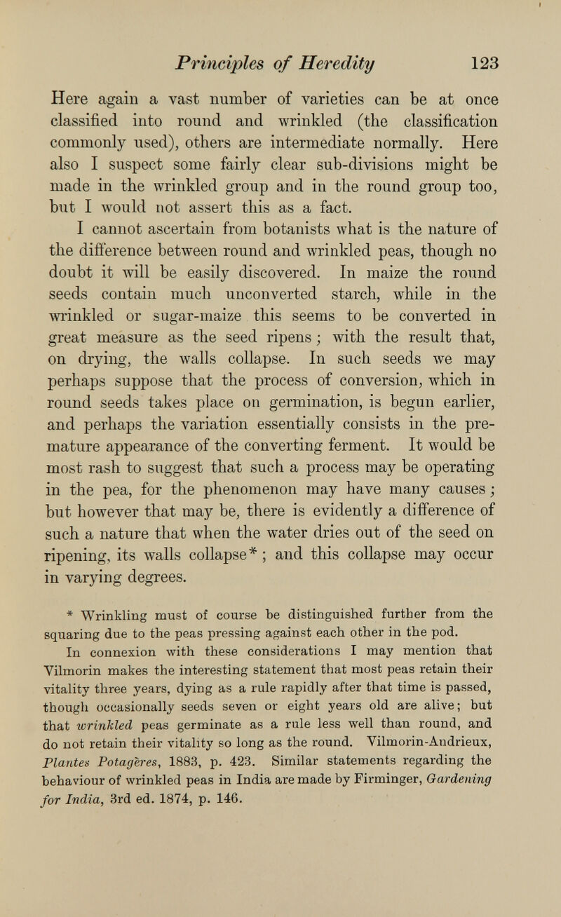 Principles of Heredity 123 Here again a vast number of varieties can be at once classified into round and wrinkled (the classification commonly used), others are intermediate normally. Here also I suspect some fairly clear sub-divisions might be made in the wrinkled group and in the round group too, biit I would not assert this as a fact. I cannot ascertain from botanists what is the nature of the difference between round and wrinkled peas, though no doubt it will be easily discovered. In maize the round seeds contain much unconverted starch, while in the wrinkled or sugar-maize this seems to be converted in great measure as the seed ripens ; with the result that, on drying, the walls collapse. In such seeds we may perhaps suppose that the process of conversion, which in round seeds takes place on germination, is begun earlier, and perhaps the variation essentially consists in the pre¬ mature appearance of the converting ferment. It would be most rash to suggest that such a process may be operating in the pea, for the phenomenon may have many causes ; but however that may be, there is evidently a difference of such a nature that when the water dries out of the seed on ripening, its walls collapse*; and this collapse may occur in varying degrees. * Wrinkling must of course Ъе distinguished further from the squaring due to the peas pressing against each other in the pod. In connexion with these considerations I may mention that Yilmorin makes the interesting statement that most peas retain their vitality three years, dying as a rule rapidly after that time is passed, though occasionally seeds seven or eight years old are alive; but that wrinkled peas germinate as a rule less well than round, and do not retain their vitality so long as the round. Vilmorin-Andrieux, Plantes Potagères, 1883, p. 423. Similar statements regarding the behaviour of wrinkled peas in India are made by Firminger, Gardening for India, 3rd ed. 1874, p. 146.