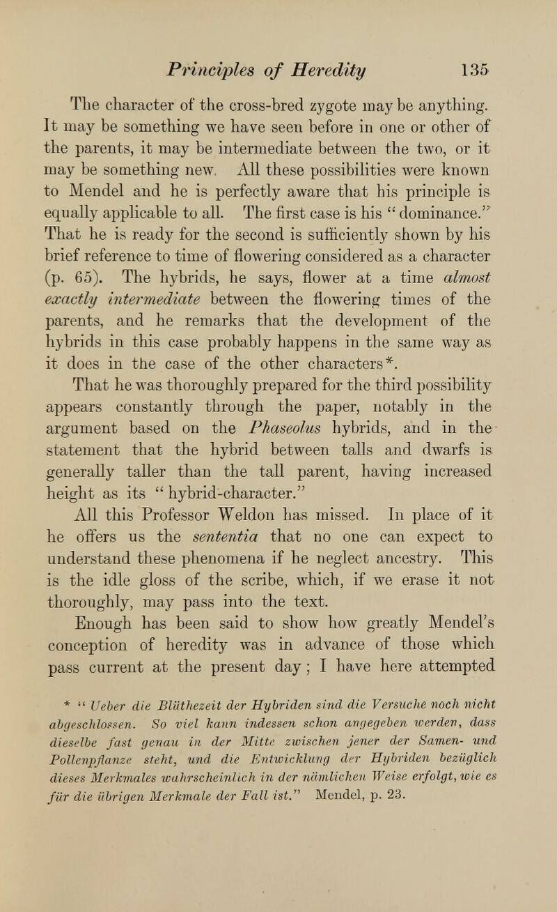 Principles of Heredity 135 The character of the cross-bred zygote may be anything. It may be something we have seen before in one or other of the parents, it may be intermediate between the two, or it may be something new. All these possibilities were known to Mendel and he is perfectly aware that his principle is equally applicable to all. The first case is his  dominance. That he is ready for the second is sufficiently shown by his brief reference to time of flowering considered as a character (p. 65). The hybrids, he says, flower at a time almost exactly intermediate between the flowering times of the parents, and he remarks that the development of the hybrids in this case probably happens in the same way as it does in the case of the other characters*. That he was thoroughly prepared for the third possibility appears constantly through the paper, notably in the argument based on the Phaseolus hybrids, and in the statement that the hybrid between tails and dwarfs is generally taller than the tall parent, having increased height as its  hybrid-character. All this Professor Weldon has missed. In place of it he offers us the sententia that no one can expect to understand these phenomena if he neglect ancestry. This is the idle gloss of the scribe, which, if we erase it not thoroughly, may pass into the text. Enough has been said to show how greatly Mendel's conception of heredity \vas in advance of those which pass current at the present day ; I have here attempted *  Ueber die Bliithezeit der Hybriden sind die Versuche noch nicht abgeschlossen. So viel kann indessen schon avr/egeben werden, dass dieselbe fast genau in der Mitte zwischen jener der Samen- und Pollenpflanze steht, und die Entwicklung der Hybriden bezüglich dieses Merkmales wahrscheinlich in der nämlichen Weise erfolgt, wie es für die übrigen Merkmale der Fall ist. Mendel, p. 23.