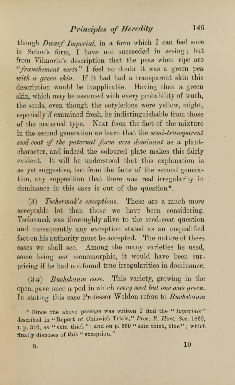 Principies of Heredity 145 though Dwarf Imperial, in a form I can feel sure is Seton's form, I liave not succeeded in seeing ; but from Vilmorin's description that the peas when ripe are franchement verts I feel no doubt it was a green pea m'tÁ a green skin. If it had had a transparent skin this description would be inapplicable. Having then a green skin, which may be assumed with every probability of truth, the seeds, even though the cotyledons were yellow, might, especially if examined fresh, be indistinguishable from those of the maternal type. Next from the fact of the mixture in the second generation we learn that the semi-transparent seed-coat of the paternal form was dominant as a plant- character, and indeed the coloured plate makes this fairly evident. It will be understood that this explanation is as yet suggestive, but from the facts of the second genera¬ tion, any supposition that there was real irregularity in dominance in this case is out of the question*. (3) Tschermak's exceptions. These are a much more acceptable lot than those we have been considering. Tschermak was thoroughly alive to the seed-coat question and consequently any exception stated as an unqualified fact on his authority must be accepted. The nature of these cases we shall see. Among the many varieties he used, some being not monomorphic, it would have been sur¬ prising if he had not found true irregularities in dominance. (3 a) Buchsbaum case. This variety, growing in the open, gave once a pod in which every seed but one was green. In stating this case Professor Weldon refers to Buchsbaum, * Since the above passage was written I find the Imperials described in Eeport of Chiswick Trials, Proc. R. Hort. Soc. 1860, I. p. 340, as  skin thick  ; and on p. 360  skin thick, blue  ; which finally disposes of this  exception. B. 10