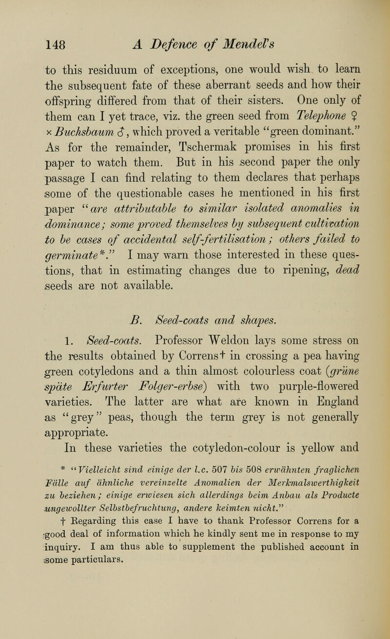 148 A Defence of MendeVs to this residuum of exceptions, one would wish to learn the subsequent fate of these aberrant seeds and how their offspring differed from that of their sisters. One only of them can I yet trace, viz. the green seed from Telephone ? X Buchsbaum $, which proved a veritable green dominant. As for the remainder, Tschermak promises in his first paper to watch them. But in his second paper the only passage I can find relating to them declares that perhaps some of the questionable cases he mentioned in his first paper  are attributable to similar isolated anomalies in dominance; some proved themselves by subsequent cultivation to be cases of accidental self-fertilisation ; others failed to germinate^Г I may warn those interested in these ques¬ tions, that in estimating changes due to ripening, dead seeds are not available. B. Seed-coats and shapes. 1. Seed-coats. Professor Weldon lays some stress on the results obtained by Correnst in crossing a pea having green cotyledons and a thin almost colourless coat {grüne späte Erfurter Folger-erbse) with two purple-flowered varieties. The latter are what are known in England as grey peas, though the term grey is not generally appropriate. In these varieties the cotyledon-colour is yellow and * Vielleicht sind einige der I.e. 507 bis 508 erwähnten fragliehen Fälle auf ähnliche vereinzelte Anomalien der Merlcmalswerthigkeit zu beziehen; einige erwiesen sich allerdings beim Anbau als Producte ungewollter Selbstbefruchtung, andere keimten nicht. t Regarding this case I have to thank Professor Correns for a /good deal of information which he kindly sent me in response to my inquiry. I am thus able to supplement the published account in isome particulars.