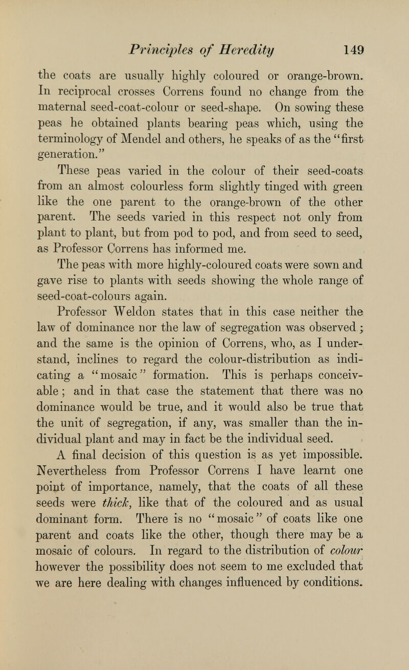 Principies of Heredity 149 the coats are usually highly coloured or orange-brown. In reciprocal crosses Correns found no change from the maternal seed-coat-colour or seed-shape. On sowing these peas he obtained plants bearing peas which, using the terminology of Mendel and others, he speaks of as the first generation. These peas varied in the colour of their seed-coats from an almost colourless form slightly tinged with green like the one parent to the orange-brown of the other parent. The seeds varied in this respect not only from plant to plant, but from pod to pod, and from seed to seed, as Professor Correns has informed me. The peas with more highly-coloured coats were sown and gave rise to plants with seeds showing the whole range of seed-coat-colours again. Professor Weldon states that in this case neither the law of dominance nor the law of segregation was observed ; and the same is the opinion of Correns, who, as I under¬ stand, inclines to regard the colour-distribution as indi¬ cating a  mosaic  formation. This is perhaps conceiv¬ able ; and in that case the statement that there was no dominance would be true, and it would also be true that the unit of segregation, if any, Avas smaller than the in¬ dividual plant and may in fact be the individual seed. A final decision of this question is as yet impossible. Nevertheless from Professor Correns I have learnt one point of importance, namely, that the coats of all these seeds were thick, like that of the coloured and as usual dominant form. There is no  mosaic  of coats like one parent and coats like the other, though there may be a mosaic of colours. In regard to the distribution of colour however the possibility does not seem to me excluded that we are here dealing with changes influenced by conditions.