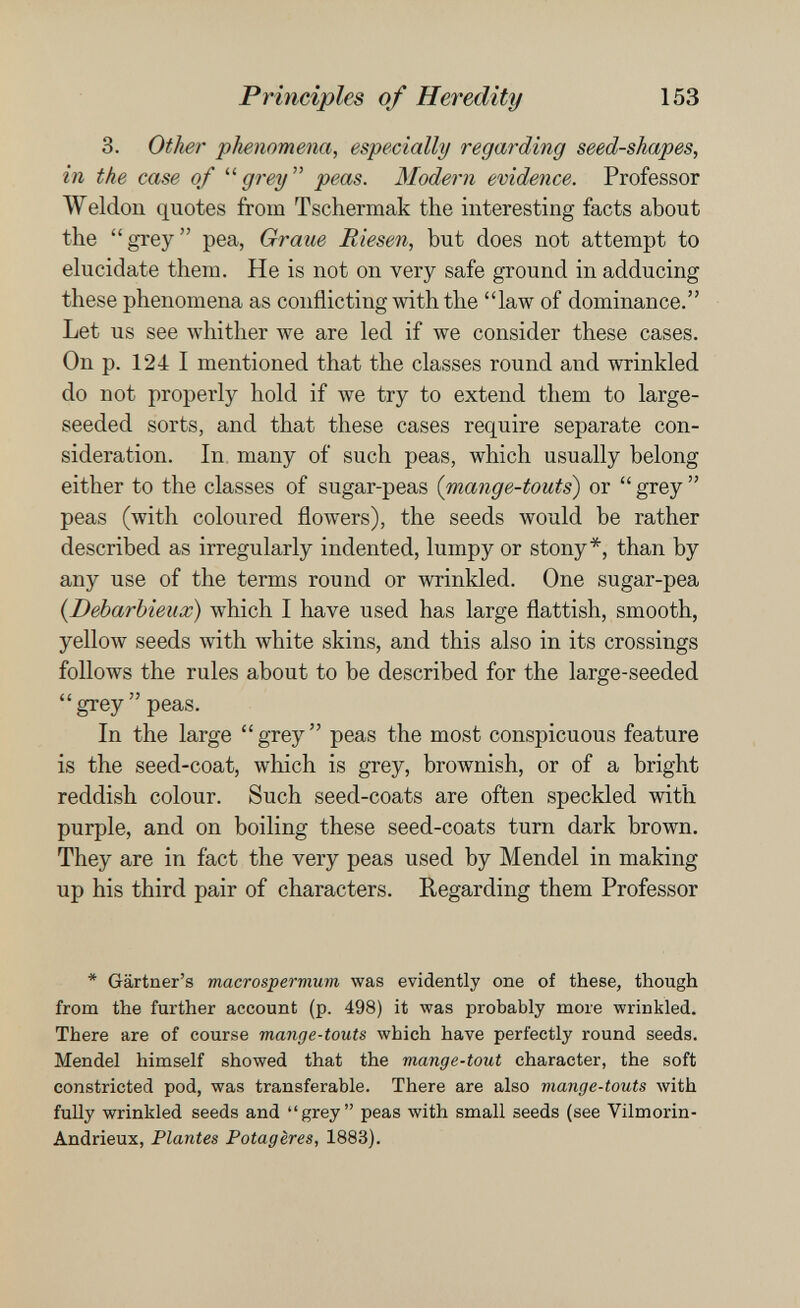 Principles of Heredity 153 3. Other phenomena, especially regarding seed-shapes, in the case of grey peas. Modern evidence. Professor Weldon quotes from Tschermak the interesting facts about the grey pea, Graue Riesen, but does not attempt to elucidate them. He is not on very safe ground in adducing these phenomena as conflicting with the law of dominance. Let us see whither we are led if we consider these cases. On p. 124 I mentioned that the classes round and wrinkled do not properly hold if we try to extend them to large- seeded sorts, and that these cases require separate con¬ sideration. In. many of such peas, which usually belong either to the classes of sugar-peas {mange-touts^ or  grey  peas (with coloured flowers), the seeds would be rather described as irregularly indented, lumpy or stony*, than by any use of the terms round or wrinkled. One sugar-pea {Debarbieux) which I have used has large flattish, smooth, yellow seeds with white skins, and this also in its crossings follows the rules about to be described for the large-seeded  grey  peas. In the large grey peas the most conspicuous feature is the seed-coat, which is grey, brownish, or of a bright reddish colour. Such seed-coats are often speckled with purple, and on boiling these seed-coats turn dark brown. They are in fact the very peas used by Mendel in making up his third pair of characters. Regarding them Professor * Gartner's macrospermum was evidently one of these, though from the further account (p. 498) it was probably more wrinkled. There are of course mange-touts which have perfectly round seeds. Mendel himself showed that the mange-tout character, the soft constricted pod, was transferable. There are also mange-touts with fully wrinkled seeds and grey peas with small seeds (see Vilmorin- Andrieux, Plantes Potagères, 1883).