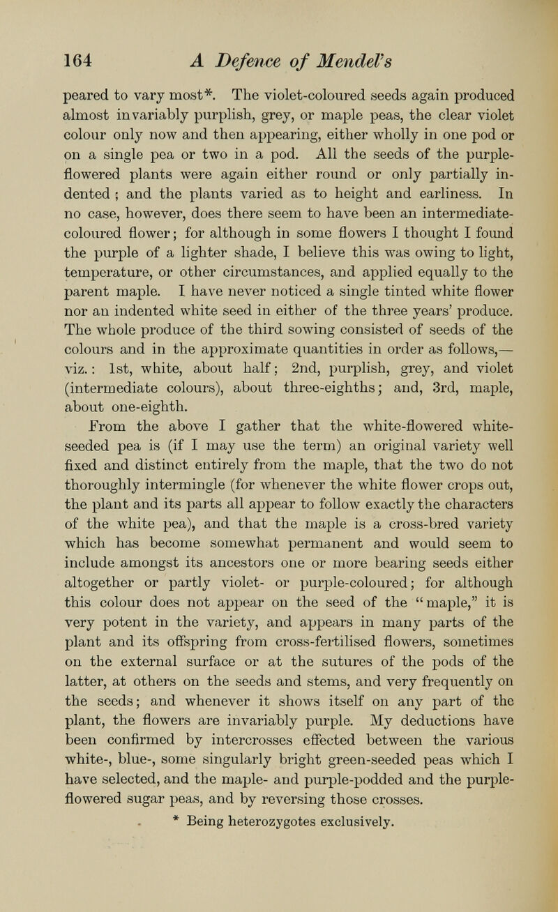 164 Ä Defence of Mendel's peared to vary most*. The violet-coloured seeds again produced almost invariably purplish, grey, or maple peas, the clear violet colour only now and then appearing, either wholly in one pod or on a single pea or two in a pod. All the seeds of the purple- flowered plants were again either round or only partially in¬ dented ; and the plants varied as to height and earliness. In no case, however, does there seem to have been an intermediate- coloured flower ; for although in some flowers I thought I found the purple of a lighter shade, I believe this was owing to light, temperature, or other circumstances, and applied equally to the parent maple. I have never noticed a single tinted white flower nor an indented white seed in either of the three years' produce. The whole produce of the third sowing consisted of seeds of the colours and in the approximate quantities in order as follows,— viz. : 1st, white, about half : 2nd, purplish, grey, and violet (intermediate colours), about three-eighths; and, 3rd, maple, about one-eighth. From the above I gather that the white-flowered white- seeded pea is (if I may use the term) an original variety well fixed and distinct entirely from the maple, that the two do not thoroughly intermingle (for whenever the white flower crops out, the plant and its parts all appear to follow exactly the characters of the white pea), and that the maple is a cross-bred variety which has become somewhat permanent and would seem to include amongst its ancestors one or more bearing seeds either altogether or partly violet- or purple-coloured ; for although this colour does not appear on the seed of the  maple, it is very potent in the variety, and appears in many parts of the plant and its oflspring from cross-fertilised flowers, sometimes on the external surface or at the sutures of the pods of the latter, at others on the seeds and stems, and very frequently on the seeds; and whenever it shows itself on any part of the plant, the flowers are invariably purple. My deductions have been confirmed by intercrosses effected between the various white-, blue-, some singularly bright green-seeded peas which I have selected, and the maple- and purple-podded and the purple- flowered sugar peas, and by reversing those crosses. * Being heterozygotes exclusively.